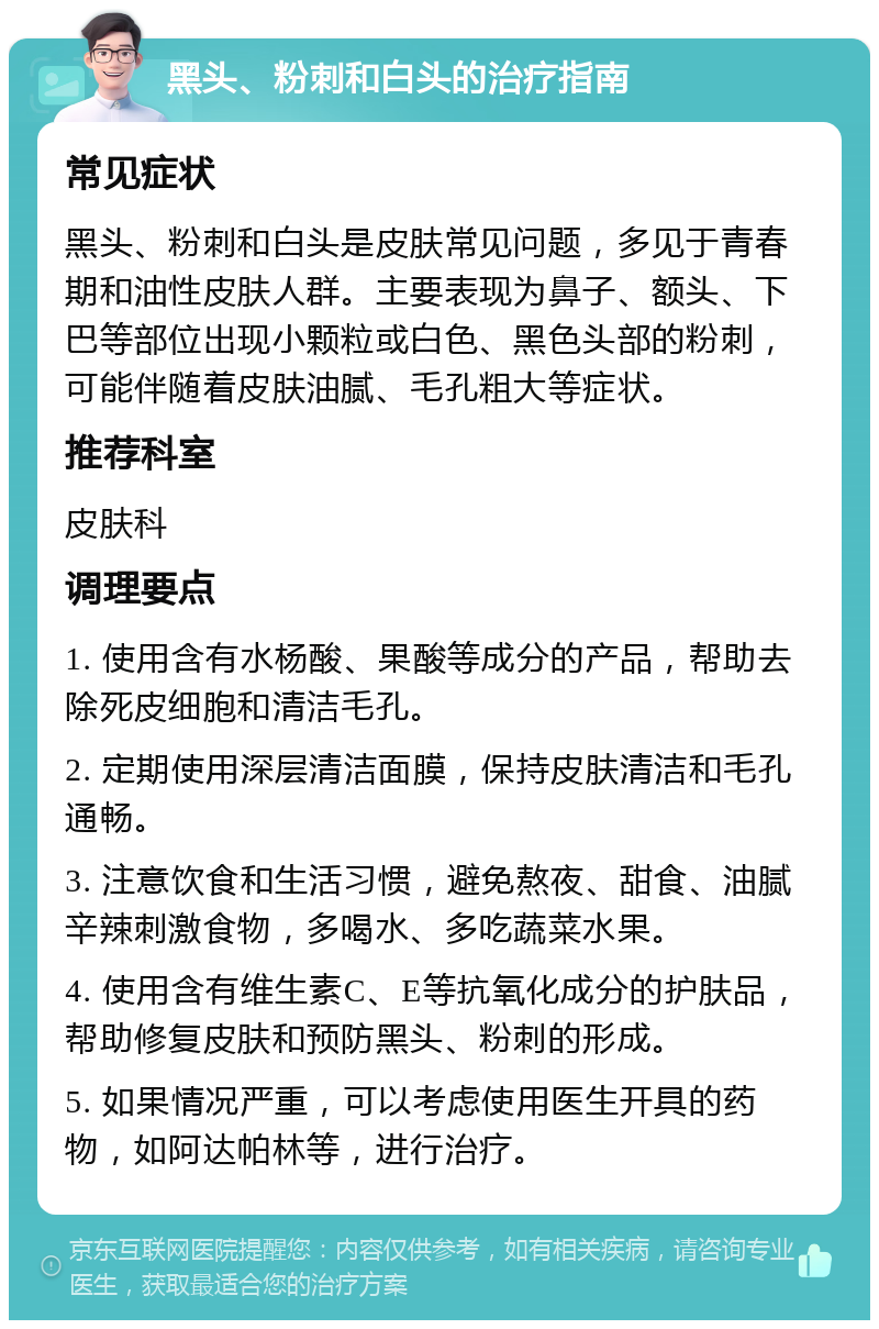 黑头、粉刺和白头的治疗指南 常见症状 黑头、粉刺和白头是皮肤常见问题，多见于青春期和油性皮肤人群。主要表现为鼻子、额头、下巴等部位出现小颗粒或白色、黑色头部的粉刺，可能伴随着皮肤油腻、毛孔粗大等症状。 推荐科室 皮肤科 调理要点 1. 使用含有水杨酸、果酸等成分的产品，帮助去除死皮细胞和清洁毛孔。 2. 定期使用深层清洁面膜，保持皮肤清洁和毛孔通畅。 3. 注意饮食和生活习惯，避免熬夜、甜食、油腻辛辣刺激食物，多喝水、多吃蔬菜水果。 4. 使用含有维生素C、E等抗氧化成分的护肤品，帮助修复皮肤和预防黑头、粉刺的形成。 5. 如果情况严重，可以考虑使用医生开具的药物，如阿达帕林等，进行治疗。