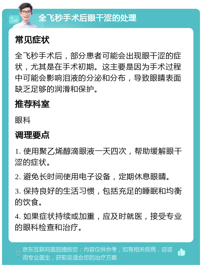 全飞秒手术后眼干涩的处理 常见症状 全飞秒手术后，部分患者可能会出现眼干涩的症状，尤其是在手术初期。这主要是因为手术过程中可能会影响泪液的分泌和分布，导致眼睛表面缺乏足够的润滑和保护。 推荐科室 眼科 调理要点 1. 使用聚乙烯醇滴眼液一天四次，帮助缓解眼干涩的症状。 2. 避免长时间使用电子设备，定期休息眼睛。 3. 保持良好的生活习惯，包括充足的睡眠和均衡的饮食。 4. 如果症状持续或加重，应及时就医，接受专业的眼科检查和治疗。