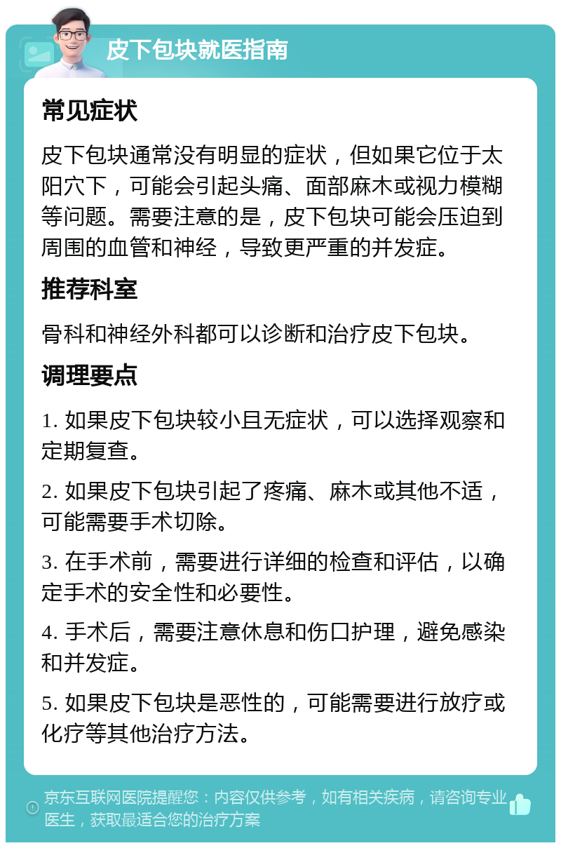 皮下包块就医指南 常见症状 皮下包块通常没有明显的症状，但如果它位于太阳穴下，可能会引起头痛、面部麻木或视力模糊等问题。需要注意的是，皮下包块可能会压迫到周围的血管和神经，导致更严重的并发症。 推荐科室 骨科和神经外科都可以诊断和治疗皮下包块。 调理要点 1. 如果皮下包块较小且无症状，可以选择观察和定期复查。 2. 如果皮下包块引起了疼痛、麻木或其他不适，可能需要手术切除。 3. 在手术前，需要进行详细的检查和评估，以确定手术的安全性和必要性。 4. 手术后，需要注意休息和伤口护理，避免感染和并发症。 5. 如果皮下包块是恶性的，可能需要进行放疗或化疗等其他治疗方法。