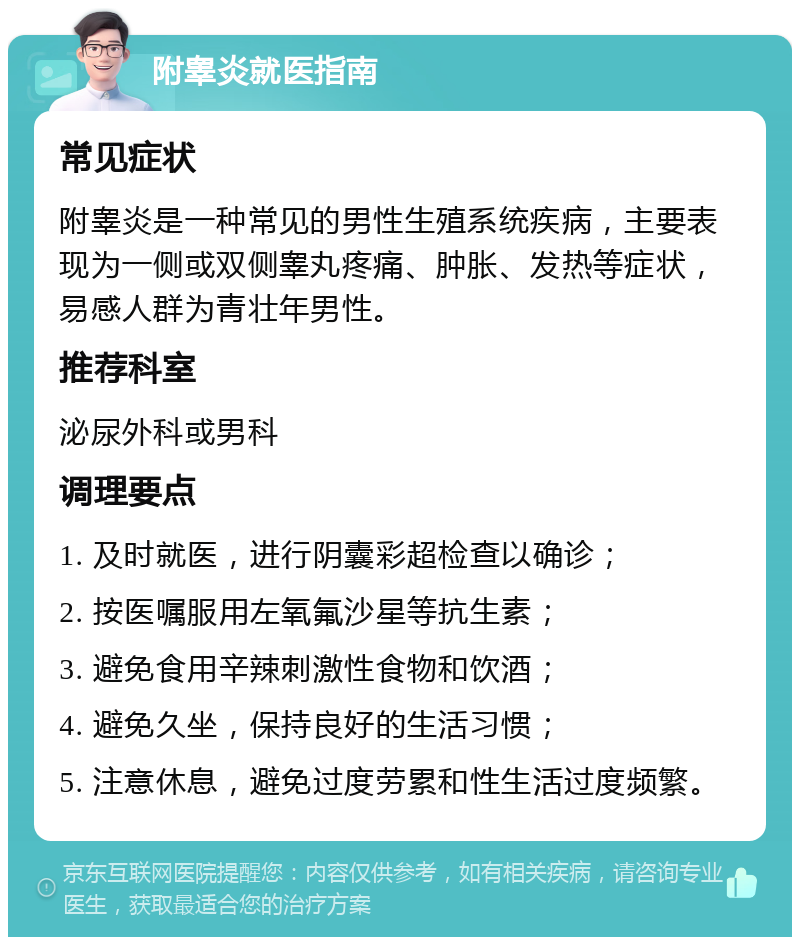 附睾炎就医指南 常见症状 附睾炎是一种常见的男性生殖系统疾病，主要表现为一侧或双侧睾丸疼痛、肿胀、发热等症状，易感人群为青壮年男性。 推荐科室 泌尿外科或男科 调理要点 1. 及时就医，进行阴囊彩超检查以确诊； 2. 按医嘱服用左氧氟沙星等抗生素； 3. 避免食用辛辣刺激性食物和饮酒； 4. 避免久坐，保持良好的生活习惯； 5. 注意休息，避免过度劳累和性生活过度频繁。