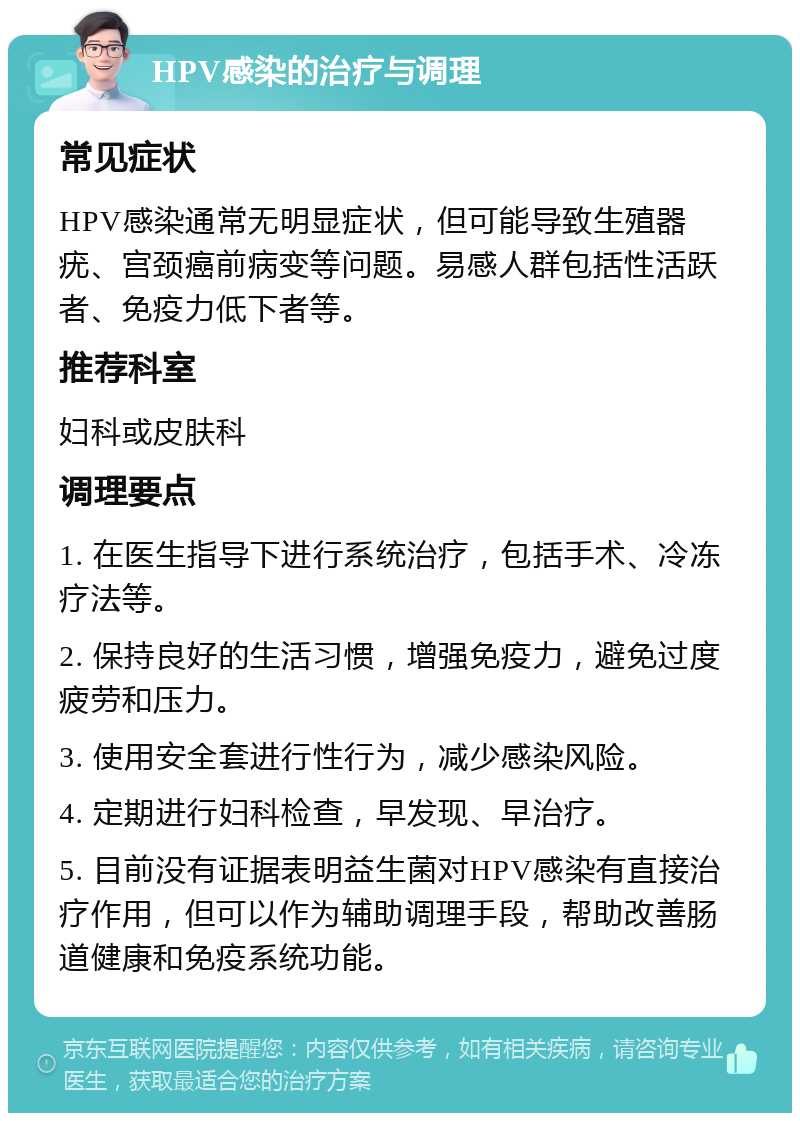 HPV感染的治疗与调理 常见症状 HPV感染通常无明显症状，但可能导致生殖器疣、宫颈癌前病变等问题。易感人群包括性活跃者、免疫力低下者等。 推荐科室 妇科或皮肤科 调理要点 1. 在医生指导下进行系统治疗，包括手术、冷冻疗法等。 2. 保持良好的生活习惯，增强免疫力，避免过度疲劳和压力。 3. 使用安全套进行性行为，减少感染风险。 4. 定期进行妇科检查，早发现、早治疗。 5. 目前没有证据表明益生菌对HPV感染有直接治疗作用，但可以作为辅助调理手段，帮助改善肠道健康和免疫系统功能。