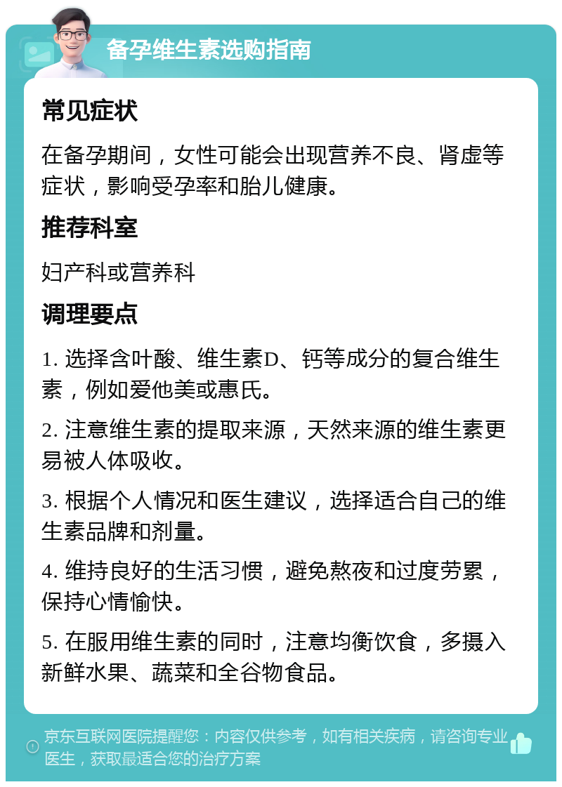 备孕维生素选购指南 常见症状 在备孕期间，女性可能会出现营养不良、肾虚等症状，影响受孕率和胎儿健康。 推荐科室 妇产科或营养科 调理要点 1. 选择含叶酸、维生素D、钙等成分的复合维生素，例如爱他美或惠氏。 2. 注意维生素的提取来源，天然来源的维生素更易被人体吸收。 3. 根据个人情况和医生建议，选择适合自己的维生素品牌和剂量。 4. 维持良好的生活习惯，避免熬夜和过度劳累，保持心情愉快。 5. 在服用维生素的同时，注意均衡饮食，多摄入新鲜水果、蔬菜和全谷物食品。