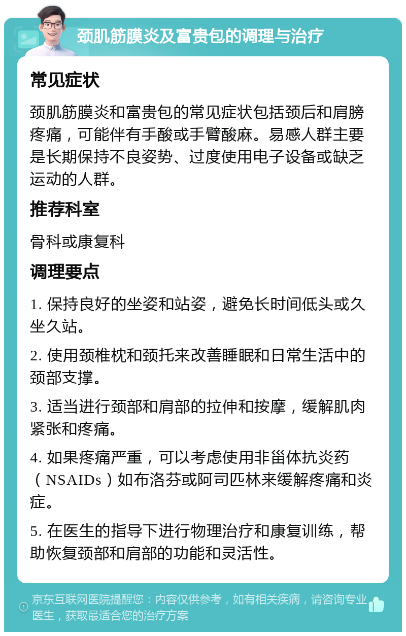 颈肌筋膜炎及富贵包的调理与治疗 常见症状 颈肌筋膜炎和富贵包的常见症状包括颈后和肩膀疼痛，可能伴有手酸或手臂酸麻。易感人群主要是长期保持不良姿势、过度使用电子设备或缺乏运动的人群。 推荐科室 骨科或康复科 调理要点 1. 保持良好的坐姿和站姿，避免长时间低头或久坐久站。 2. 使用颈椎枕和颈托来改善睡眠和日常生活中的颈部支撑。 3. 适当进行颈部和肩部的拉伸和按摩，缓解肌肉紧张和疼痛。 4. 如果疼痛严重，可以考虑使用非甾体抗炎药（NSAIDs）如布洛芬或阿司匹林来缓解疼痛和炎症。 5. 在医生的指导下进行物理治疗和康复训练，帮助恢复颈部和肩部的功能和灵活性。