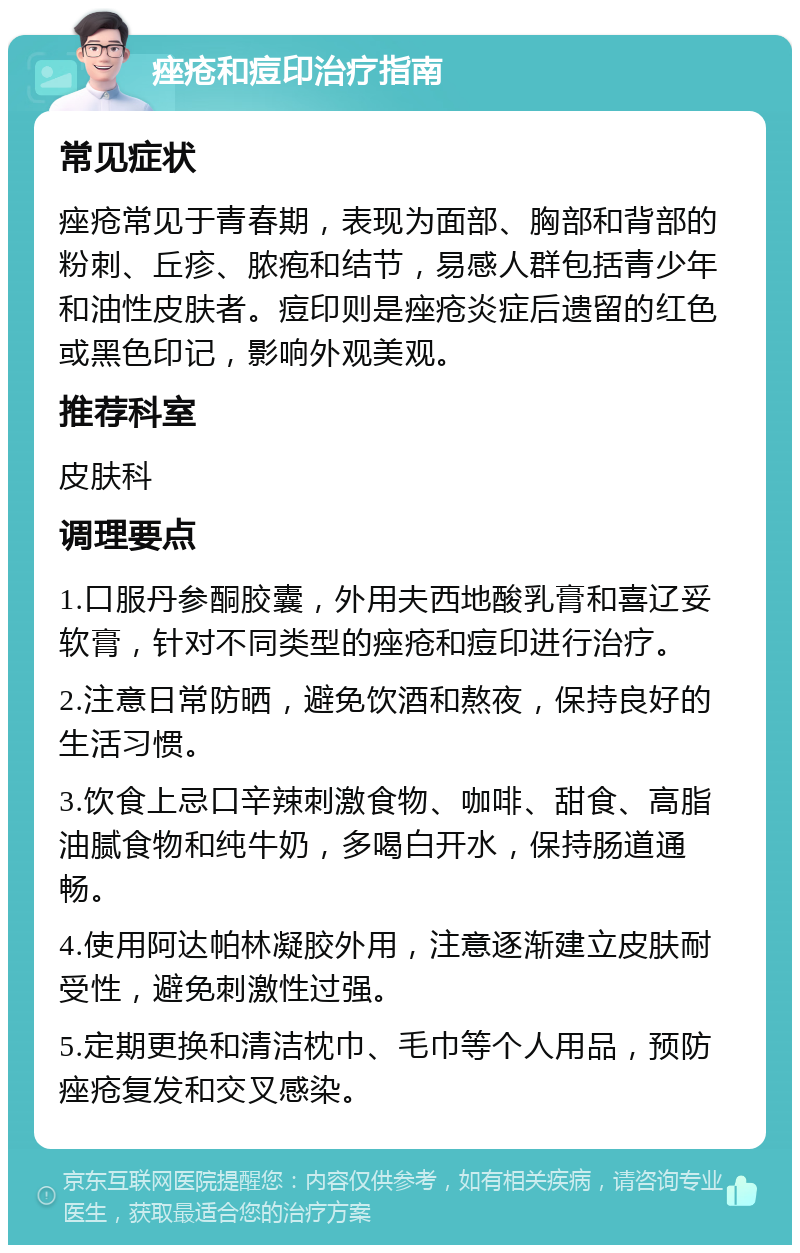 痤疮和痘印治疗指南 常见症状 痤疮常见于青春期，表现为面部、胸部和背部的粉刺、丘疹、脓疱和结节，易感人群包括青少年和油性皮肤者。痘印则是痤疮炎症后遗留的红色或黑色印记，影响外观美观。 推荐科室 皮肤科 调理要点 1.口服丹参酮胶囊，外用夫西地酸乳膏和喜辽妥软膏，针对不同类型的痤疮和痘印进行治疗。 2.注意日常防晒，避免饮酒和熬夜，保持良好的生活习惯。 3.饮食上忌口辛辣刺激食物、咖啡、甜食、高脂油腻食物和纯牛奶，多喝白开水，保持肠道通畅。 4.使用阿达帕林凝胶外用，注意逐渐建立皮肤耐受性，避免刺激性过强。 5.定期更换和清洁枕巾、毛巾等个人用品，预防痤疮复发和交叉感染。