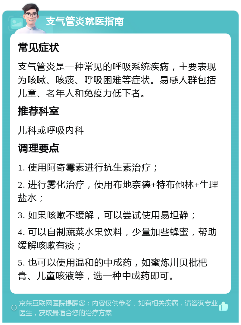 支气管炎就医指南 常见症状 支气管炎是一种常见的呼吸系统疾病，主要表现为咳嗽、咳痰、呼吸困难等症状。易感人群包括儿童、老年人和免疫力低下者。 推荐科室 儿科或呼吸内科 调理要点 1. 使用阿奇霉素进行抗生素治疗； 2. 进行雾化治疗，使用布地奈德+特布他林+生理盐水； 3. 如果咳嗽不缓解，可以尝试使用易坦静； 4. 可以自制蔬菜水果饮料，少量加些蜂蜜，帮助缓解咳嗽有痰； 5. 也可以使用温和的中成药，如蜜炼川贝枇杷膏、儿童咳液等，选一种中成药即可。