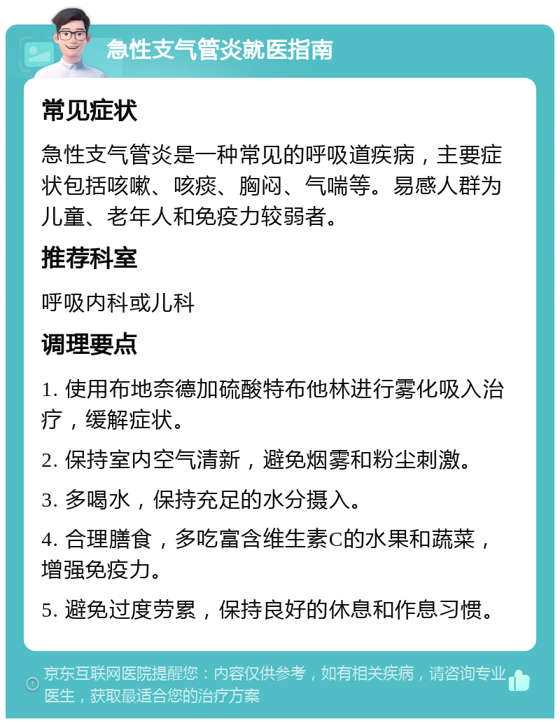 急性支气管炎就医指南 常见症状 急性支气管炎是一种常见的呼吸道疾病，主要症状包括咳嗽、咳痰、胸闷、气喘等。易感人群为儿童、老年人和免疫力较弱者。 推荐科室 呼吸内科或儿科 调理要点 1. 使用布地奈德加硫酸特布他林进行雾化吸入治疗，缓解症状。 2. 保持室内空气清新，避免烟雾和粉尘刺激。 3. 多喝水，保持充足的水分摄入。 4. 合理膳食，多吃富含维生素C的水果和蔬菜，增强免疫力。 5. 避免过度劳累，保持良好的休息和作息习惯。