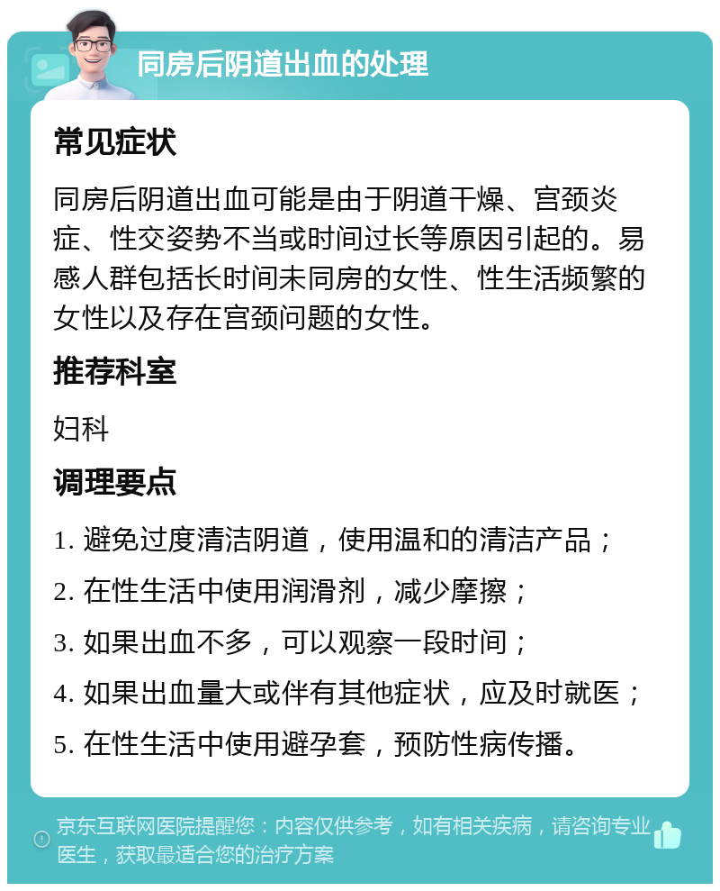 同房后阴道出血的处理 常见症状 同房后阴道出血可能是由于阴道干燥、宫颈炎症、性交姿势不当或时间过长等原因引起的。易感人群包括长时间未同房的女性、性生活频繁的女性以及存在宫颈问题的女性。 推荐科室 妇科 调理要点 1. 避免过度清洁阴道，使用温和的清洁产品； 2. 在性生活中使用润滑剂，减少摩擦； 3. 如果出血不多，可以观察一段时间； 4. 如果出血量大或伴有其他症状，应及时就医； 5. 在性生活中使用避孕套，预防性病传播。