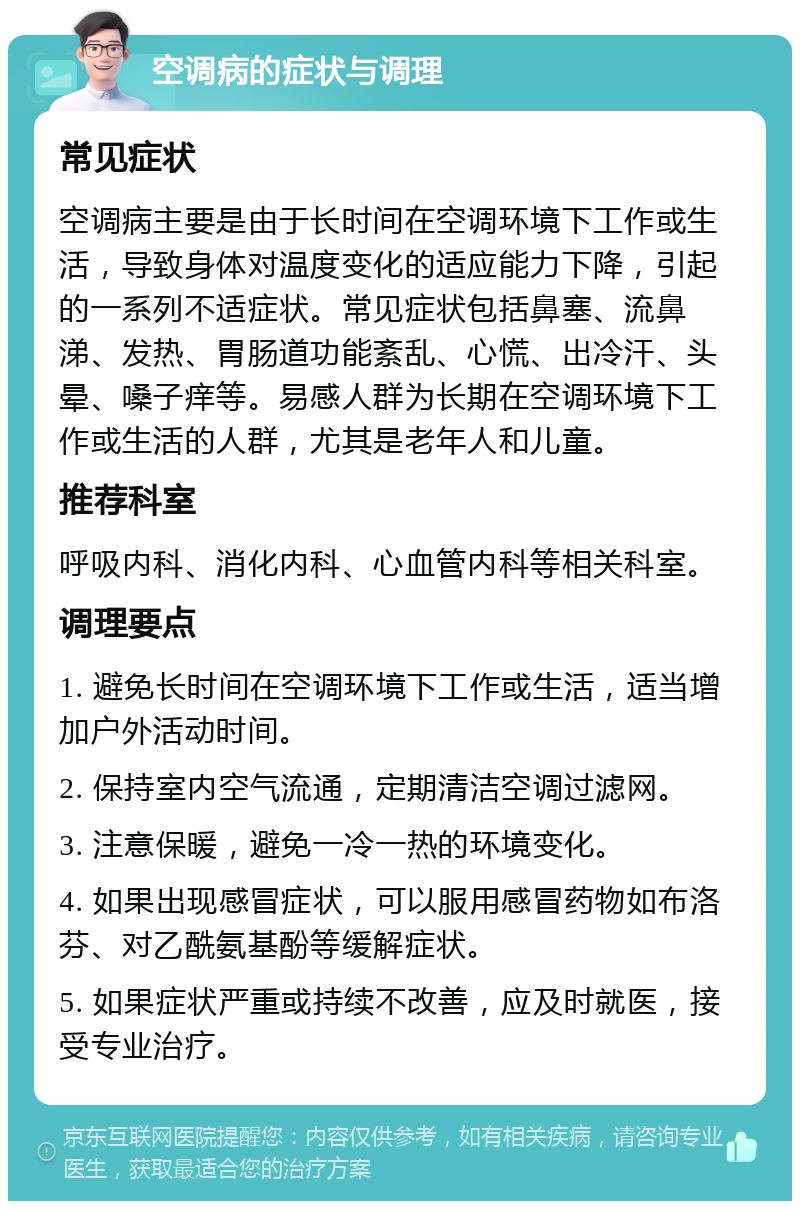 空调病的症状与调理 常见症状 空调病主要是由于长时间在空调环境下工作或生活，导致身体对温度变化的适应能力下降，引起的一系列不适症状。常见症状包括鼻塞、流鼻涕、发热、胃肠道功能紊乱、心慌、出冷汗、头晕、嗓子痒等。易感人群为长期在空调环境下工作或生活的人群，尤其是老年人和儿童。 推荐科室 呼吸内科、消化内科、心血管内科等相关科室。 调理要点 1. 避免长时间在空调环境下工作或生活，适当增加户外活动时间。 2. 保持室内空气流通，定期清洁空调过滤网。 3. 注意保暖，避免一冷一热的环境变化。 4. 如果出现感冒症状，可以服用感冒药物如布洛芬、对乙酰氨基酚等缓解症状。 5. 如果症状严重或持续不改善，应及时就医，接受专业治疗。