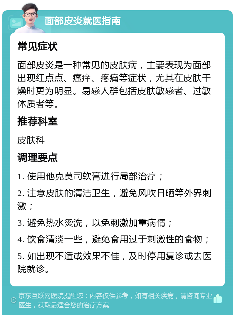 面部皮炎就医指南 常见症状 面部皮炎是一种常见的皮肤病，主要表现为面部出现红点点、瘙痒、疼痛等症状，尤其在皮肤干燥时更为明显。易感人群包括皮肤敏感者、过敏体质者等。 推荐科室 皮肤科 调理要点 1. 使用他克莫司软膏进行局部治疗； 2. 注意皮肤的清洁卫生，避免风吹日晒等外界刺激； 3. 避免热水烫洗，以免刺激加重病情； 4. 饮食清淡一些，避免食用过于刺激性的食物； 5. 如出现不适或效果不佳，及时停用复诊或去医院就诊。