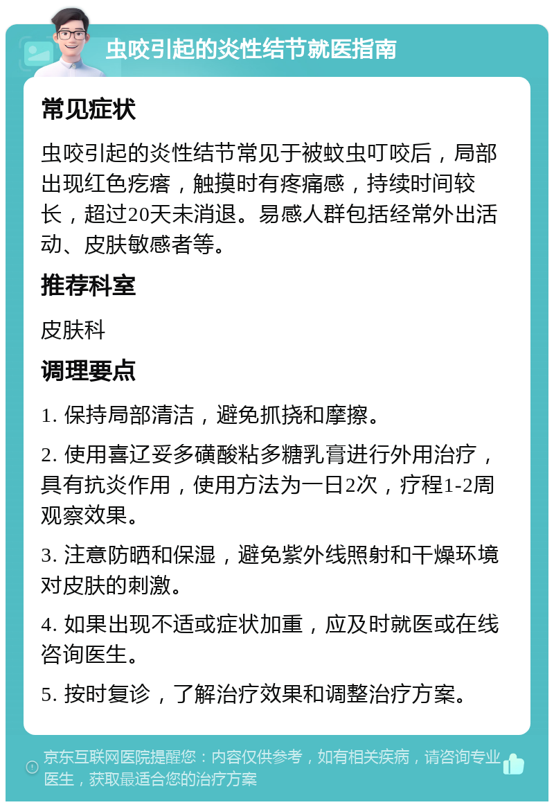 虫咬引起的炎性结节就医指南 常见症状 虫咬引起的炎性结节常见于被蚊虫叮咬后，局部出现红色疙瘩，触摸时有疼痛感，持续时间较长，超过20天未消退。易感人群包括经常外出活动、皮肤敏感者等。 推荐科室 皮肤科 调理要点 1. 保持局部清洁，避免抓挠和摩擦。 2. 使用喜辽妥多磺酸粘多糖乳膏进行外用治疗，具有抗炎作用，使用方法为一日2次，疗程1-2周观察效果。 3. 注意防晒和保湿，避免紫外线照射和干燥环境对皮肤的刺激。 4. 如果出现不适或症状加重，应及时就医或在线咨询医生。 5. 按时复诊，了解治疗效果和调整治疗方案。