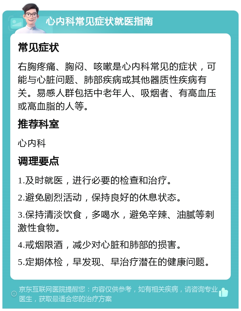 心内科常见症状就医指南 常见症状 右胸疼痛、胸闷、咳嗽是心内科常见的症状，可能与心脏问题、肺部疾病或其他器质性疾病有关。易感人群包括中老年人、吸烟者、有高血压或高血脂的人等。 推荐科室 心内科 调理要点 1.及时就医，进行必要的检查和治疗。 2.避免剧烈活动，保持良好的休息状态。 3.保持清淡饮食，多喝水，避免辛辣、油腻等刺激性食物。 4.戒烟限酒，减少对心脏和肺部的损害。 5.定期体检，早发现、早治疗潜在的健康问题。