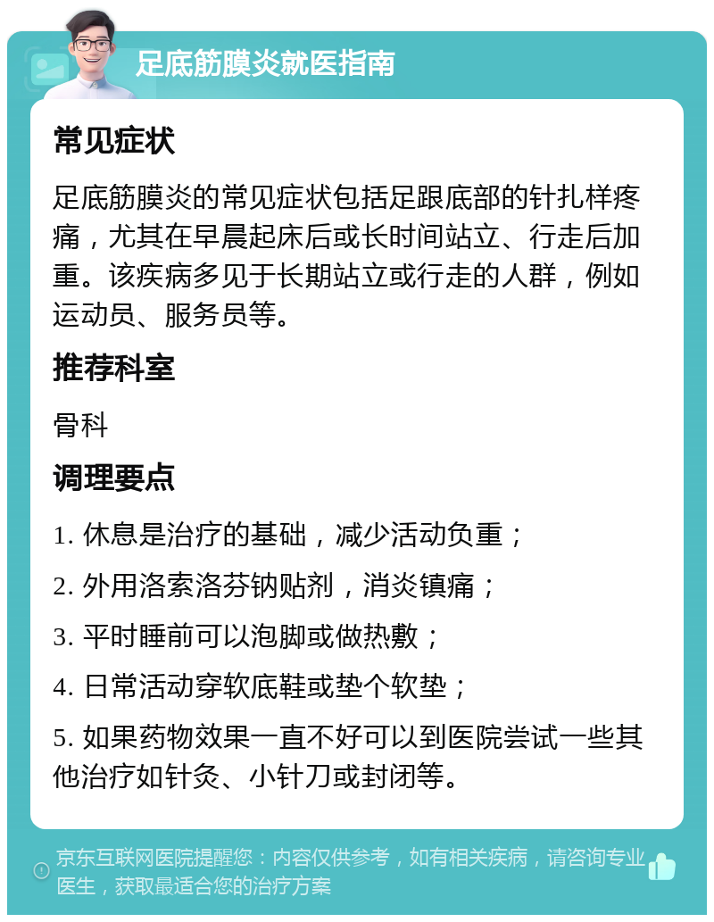 足底筋膜炎就医指南 常见症状 足底筋膜炎的常见症状包括足跟底部的针扎样疼痛，尤其在早晨起床后或长时间站立、行走后加重。该疾病多见于长期站立或行走的人群，例如运动员、服务员等。 推荐科室 骨科 调理要点 1. 休息是治疗的基础，减少活动负重； 2. 外用洛索洛芬钠贴剂，消炎镇痛； 3. 平时睡前可以泡脚或做热敷； 4. 日常活动穿软底鞋或垫个软垫； 5. 如果药物效果一直不好可以到医院尝试一些其他治疗如针灸、小针刀或封闭等。