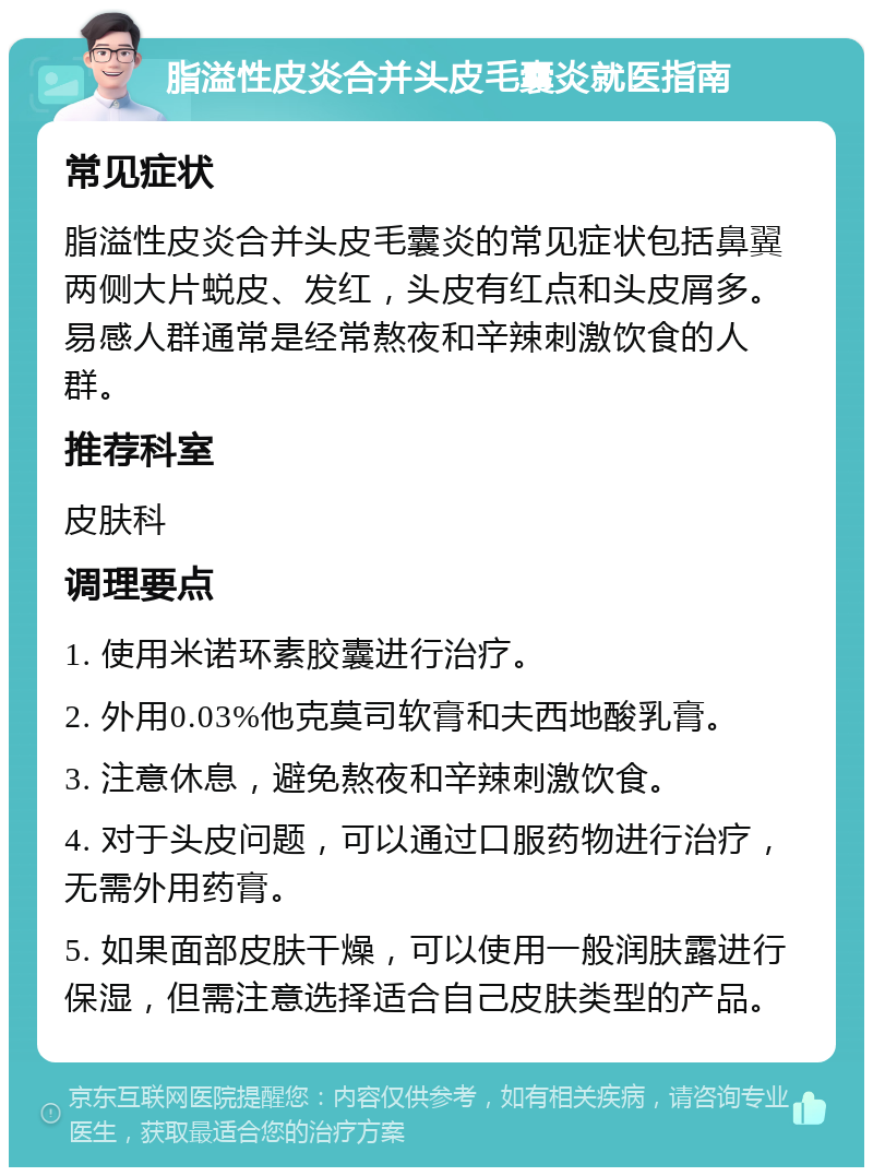 脂溢性皮炎合并头皮毛囊炎就医指南 常见症状 脂溢性皮炎合并头皮毛囊炎的常见症状包括鼻翼两侧大片蜕皮、发红，头皮有红点和头皮屑多。易感人群通常是经常熬夜和辛辣刺激饮食的人群。 推荐科室 皮肤科 调理要点 1. 使用米诺环素胶囊进行治疗。 2. 外用0.03%他克莫司软膏和夫西地酸乳膏。 3. 注意休息，避免熬夜和辛辣刺激饮食。 4. 对于头皮问题，可以通过口服药物进行治疗，无需外用药膏。 5. 如果面部皮肤干燥，可以使用一般润肤露进行保湿，但需注意选择适合自己皮肤类型的产品。