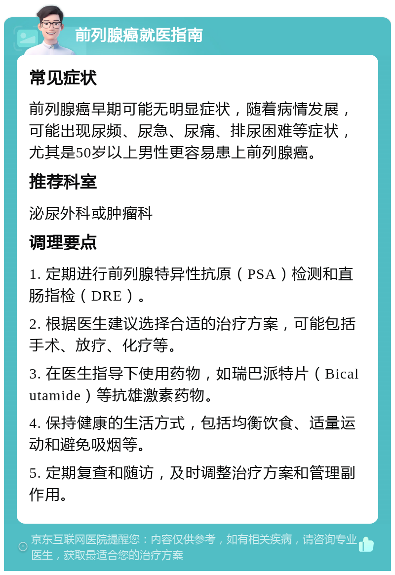 前列腺癌就医指南 常见症状 前列腺癌早期可能无明显症状，随着病情发展，可能出现尿频、尿急、尿痛、排尿困难等症状，尤其是50岁以上男性更容易患上前列腺癌。 推荐科室 泌尿外科或肿瘤科 调理要点 1. 定期进行前列腺特异性抗原（PSA）检测和直肠指检（DRE）。 2. 根据医生建议选择合适的治疗方案，可能包括手术、放疗、化疗等。 3. 在医生指导下使用药物，如瑞巴派特片（Bicalutamide）等抗雄激素药物。 4. 保持健康的生活方式，包括均衡饮食、适量运动和避免吸烟等。 5. 定期复查和随访，及时调整治疗方案和管理副作用。