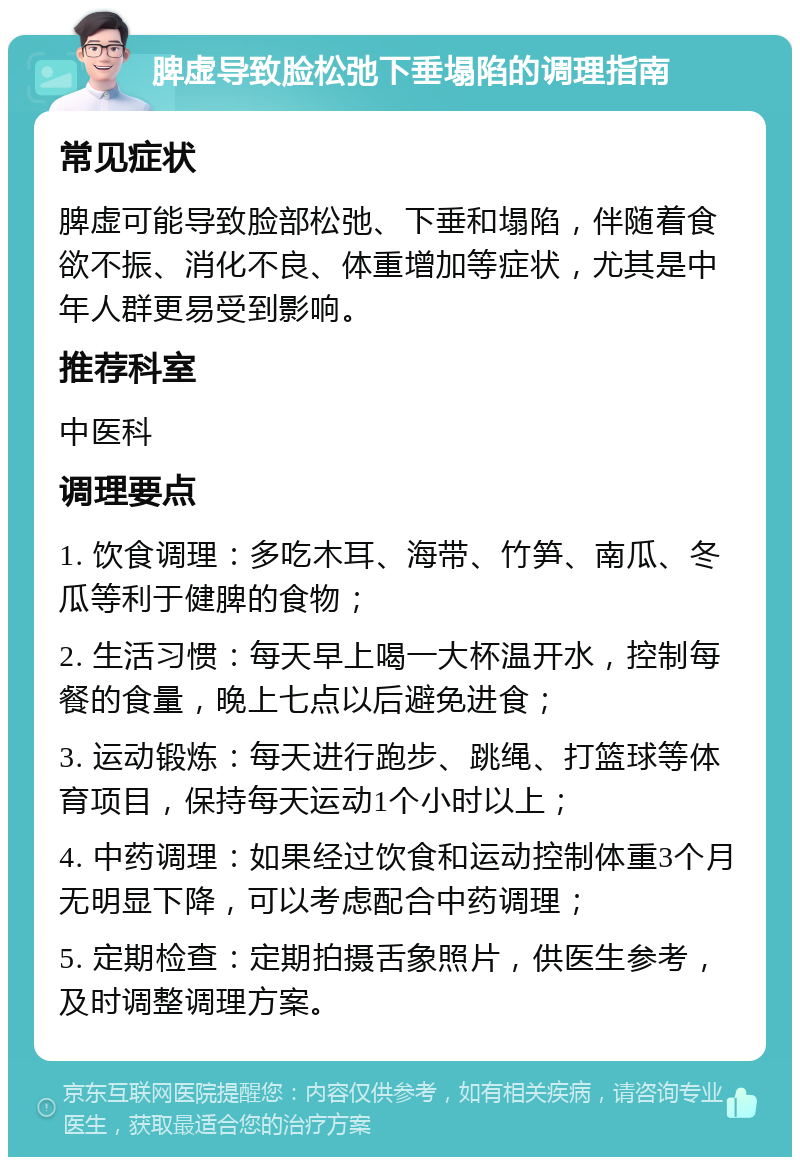 脾虚导致脸松弛下垂塌陷的调理指南 常见症状 脾虚可能导致脸部松弛、下垂和塌陷，伴随着食欲不振、消化不良、体重增加等症状，尤其是中年人群更易受到影响。 推荐科室 中医科 调理要点 1. 饮食调理：多吃木耳、海带、竹笋、南瓜、冬瓜等利于健脾的食物； 2. 生活习惯：每天早上喝一大杯温开水，控制每餐的食量，晚上七点以后避免进食； 3. 运动锻炼：每天进行跑步、跳绳、打篮球等体育项目，保持每天运动1个小时以上； 4. 中药调理：如果经过饮食和运动控制体重3个月无明显下降，可以考虑配合中药调理； 5. 定期检查：定期拍摄舌象照片，供医生参考，及时调整调理方案。