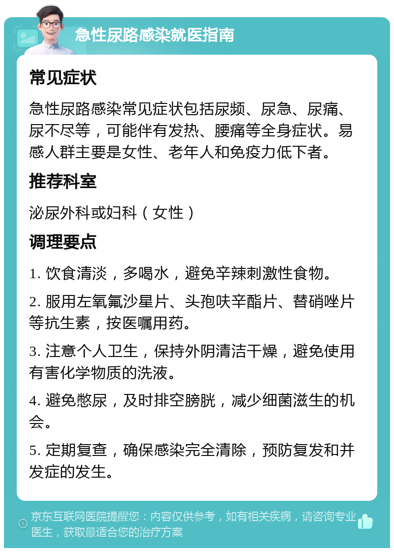 急性尿路感染就医指南 常见症状 急性尿路感染常见症状包括尿频、尿急、尿痛、尿不尽等，可能伴有发热、腰痛等全身症状。易感人群主要是女性、老年人和免疫力低下者。 推荐科室 泌尿外科或妇科（女性） 调理要点 1. 饮食清淡，多喝水，避免辛辣刺激性食物。 2. 服用左氧氟沙星片、头孢呋辛酯片、替硝唑片等抗生素，按医嘱用药。 3. 注意个人卫生，保持外阴清洁干燥，避免使用有害化学物质的洗液。 4. 避免憋尿，及时排空膀胱，减少细菌滋生的机会。 5. 定期复查，确保感染完全清除，预防复发和并发症的发生。