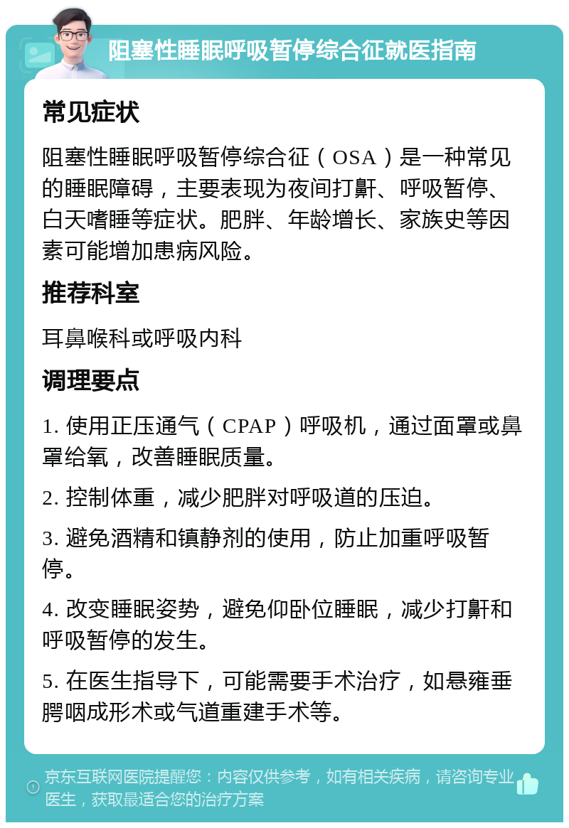 阻塞性睡眠呼吸暂停综合征就医指南 常见症状 阻塞性睡眠呼吸暂停综合征（OSA）是一种常见的睡眠障碍，主要表现为夜间打鼾、呼吸暂停、白天嗜睡等症状。肥胖、年龄增长、家族史等因素可能增加患病风险。 推荐科室 耳鼻喉科或呼吸内科 调理要点 1. 使用正压通气（CPAP）呼吸机，通过面罩或鼻罩给氧，改善睡眠质量。 2. 控制体重，减少肥胖对呼吸道的压迫。 3. 避免酒精和镇静剂的使用，防止加重呼吸暂停。 4. 改变睡眠姿势，避免仰卧位睡眠，减少打鼾和呼吸暂停的发生。 5. 在医生指导下，可能需要手术治疗，如悬雍垂腭咽成形术或气道重建手术等。