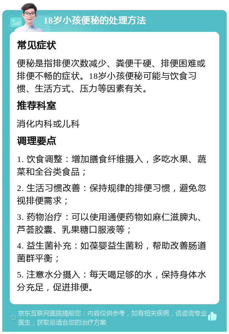 18岁小孩便秘的处理方法 常见症状 便秘是指排便次数减少、粪便干硬、排便困难或排便不畅的症状。18岁小孩便秘可能与饮食习惯、生活方式、压力等因素有关。 推荐科室 消化内科或儿科 调理要点 1. 饮食调整：增加膳食纤维摄入，多吃水果、蔬菜和全谷类食品； 2. 生活习惯改善：保持规律的排便习惯，避免忽视排便需求； 3. 药物治疗：可以使用通便药物如麻仁滋脾丸、芦荟胶囊、乳果糖口服液等； 4. 益生菌补充：如葆婴益生菌粉，帮助改善肠道菌群平衡； 5. 注意水分摄入：每天喝足够的水，保持身体水分充足，促进排便。