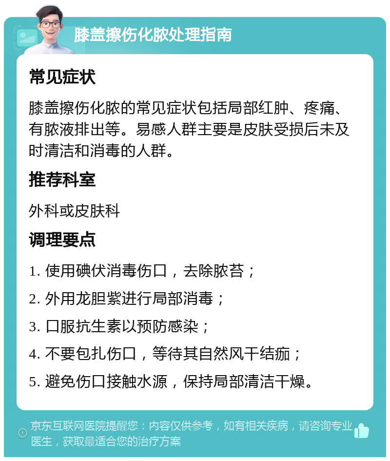 膝盖擦伤化脓处理指南 常见症状 膝盖擦伤化脓的常见症状包括局部红肿、疼痛、有脓液排出等。易感人群主要是皮肤受损后未及时清洁和消毒的人群。 推荐科室 外科或皮肤科 调理要点 1. 使用碘伏消毒伤口，去除脓苔； 2. 外用龙胆紫进行局部消毒； 3. 口服抗生素以预防感染； 4. 不要包扎伤口，等待其自然风干结痂； 5. 避免伤口接触水源，保持局部清洁干燥。