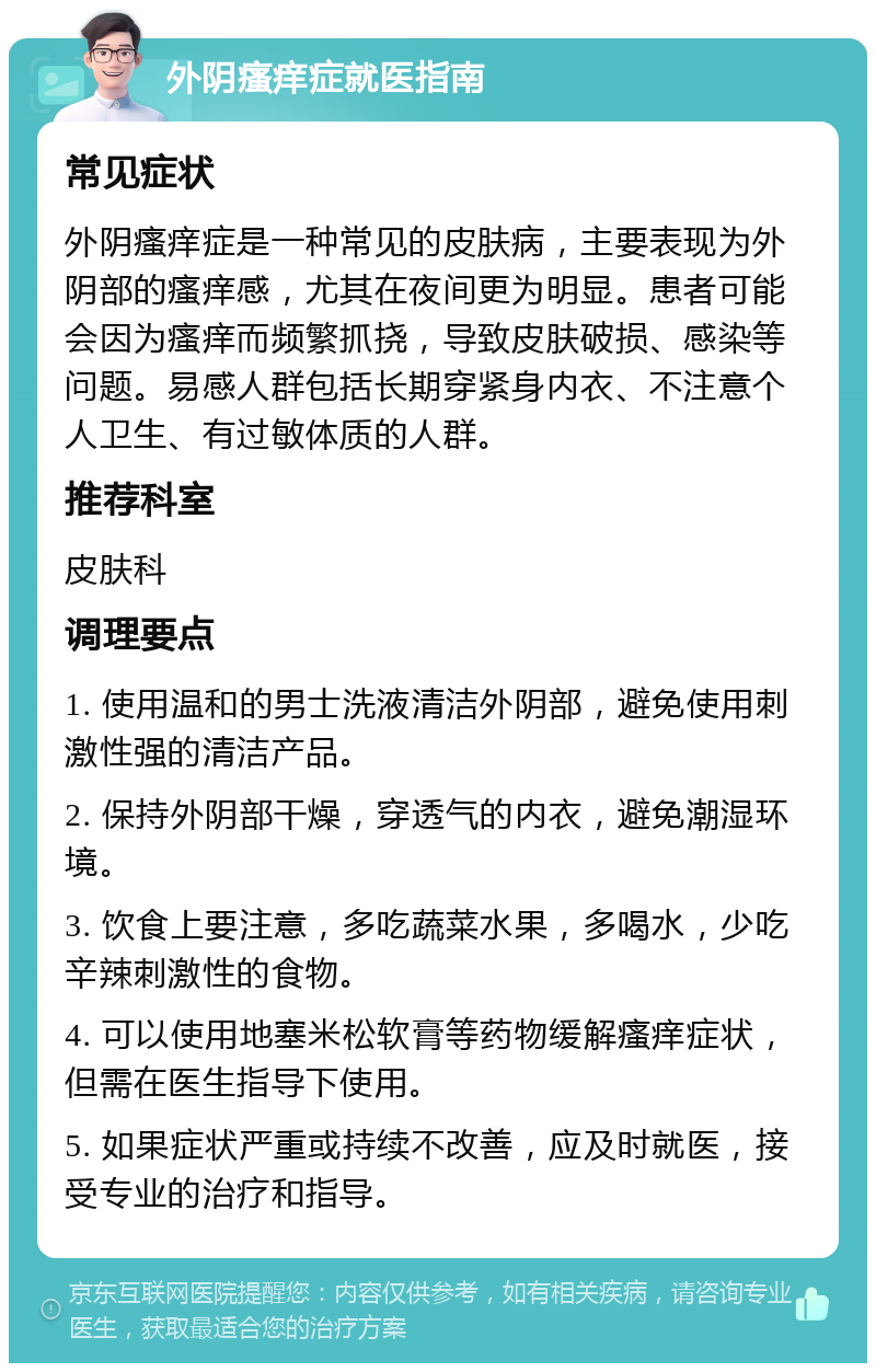 外阴瘙痒症就医指南 常见症状 外阴瘙痒症是一种常见的皮肤病，主要表现为外阴部的瘙痒感，尤其在夜间更为明显。患者可能会因为瘙痒而频繁抓挠，导致皮肤破损、感染等问题。易感人群包括长期穿紧身内衣、不注意个人卫生、有过敏体质的人群。 推荐科室 皮肤科 调理要点 1. 使用温和的男士洗液清洁外阴部，避免使用刺激性强的清洁产品。 2. 保持外阴部干燥，穿透气的内衣，避免潮湿环境。 3. 饮食上要注意，多吃蔬菜水果，多喝水，少吃辛辣刺激性的食物。 4. 可以使用地塞米松软膏等药物缓解瘙痒症状，但需在医生指导下使用。 5. 如果症状严重或持续不改善，应及时就医，接受专业的治疗和指导。