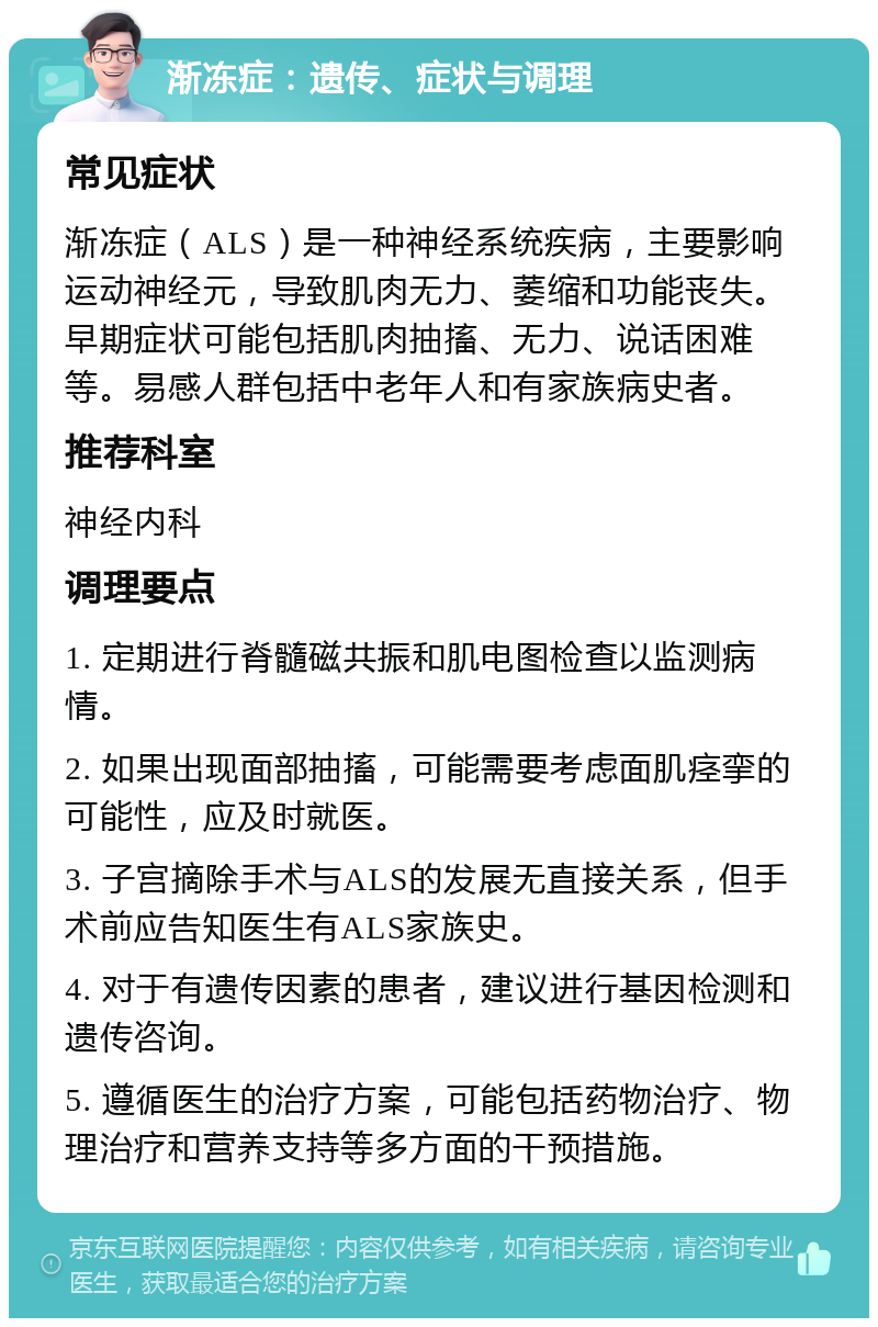 渐冻症：遗传、症状与调理 常见症状 渐冻症（ALS）是一种神经系统疾病，主要影响运动神经元，导致肌肉无力、萎缩和功能丧失。早期症状可能包括肌肉抽搐、无力、说话困难等。易感人群包括中老年人和有家族病史者。 推荐科室 神经内科 调理要点 1. 定期进行脊髓磁共振和肌电图检查以监测病情。 2. 如果出现面部抽搐，可能需要考虑面肌痉挛的可能性，应及时就医。 3. 子宫摘除手术与ALS的发展无直接关系，但手术前应告知医生有ALS家族史。 4. 对于有遗传因素的患者，建议进行基因检测和遗传咨询。 5. 遵循医生的治疗方案，可能包括药物治疗、物理治疗和营养支持等多方面的干预措施。