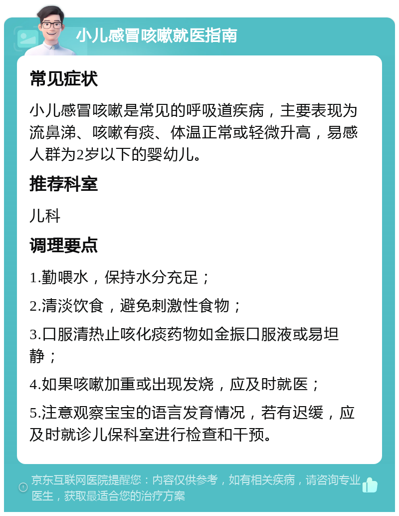 小儿感冒咳嗽就医指南 常见症状 小儿感冒咳嗽是常见的呼吸道疾病，主要表现为流鼻涕、咳嗽有痰、体温正常或轻微升高，易感人群为2岁以下的婴幼儿。 推荐科室 儿科 调理要点 1.勤喂水，保持水分充足； 2.清淡饮食，避免刺激性食物； 3.口服清热止咳化痰药物如金振口服液或易坦静； 4.如果咳嗽加重或出现发烧，应及时就医； 5.注意观察宝宝的语言发育情况，若有迟缓，应及时就诊儿保科室进行检查和干预。