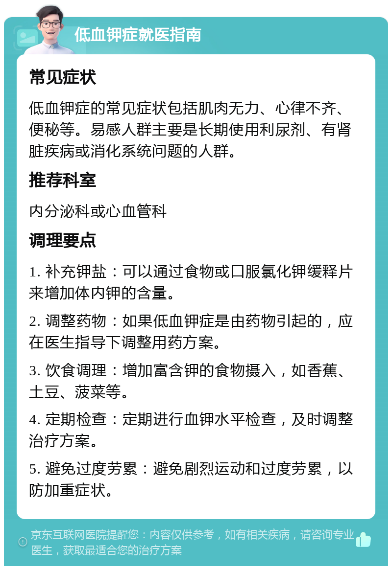 低血钾症就医指南 常见症状 低血钾症的常见症状包括肌肉无力、心律不齐、便秘等。易感人群主要是长期使用利尿剂、有肾脏疾病或消化系统问题的人群。 推荐科室 内分泌科或心血管科 调理要点 1. 补充钾盐：可以通过食物或口服氯化钾缓释片来增加体内钾的含量。 2. 调整药物：如果低血钾症是由药物引起的，应在医生指导下调整用药方案。 3. 饮食调理：增加富含钾的食物摄入，如香蕉、土豆、菠菜等。 4. 定期检查：定期进行血钾水平检查，及时调整治疗方案。 5. 避免过度劳累：避免剧烈运动和过度劳累，以防加重症状。