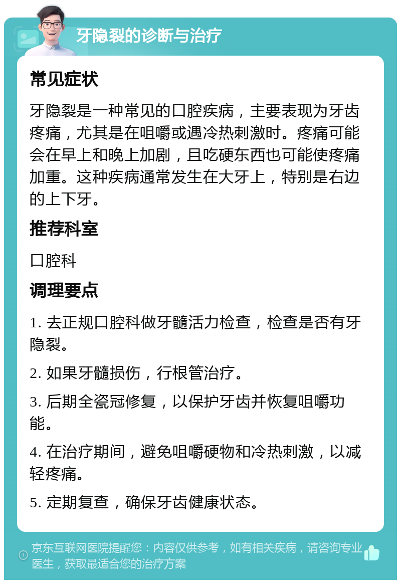 牙隐裂的诊断与治疗 常见症状 牙隐裂是一种常见的口腔疾病，主要表现为牙齿疼痛，尤其是在咀嚼或遇冷热刺激时。疼痛可能会在早上和晚上加剧，且吃硬东西也可能使疼痛加重。这种疾病通常发生在大牙上，特别是右边的上下牙。 推荐科室 口腔科 调理要点 1. 去正规口腔科做牙髓活力检查，检查是否有牙隐裂。 2. 如果牙髓损伤，行根管治疗。 3. 后期全瓷冠修复，以保护牙齿并恢复咀嚼功能。 4. 在治疗期间，避免咀嚼硬物和冷热刺激，以减轻疼痛。 5. 定期复查，确保牙齿健康状态。