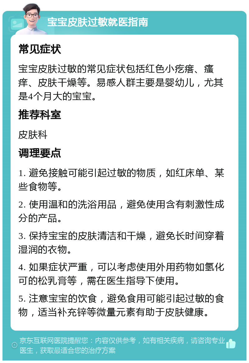 宝宝皮肤过敏就医指南 常见症状 宝宝皮肤过敏的常见症状包括红色小疙瘩、瘙痒、皮肤干燥等。易感人群主要是婴幼儿，尤其是4个月大的宝宝。 推荐科室 皮肤科 调理要点 1. 避免接触可能引起过敏的物质，如红床单、某些食物等。 2. 使用温和的洗浴用品，避免使用含有刺激性成分的产品。 3. 保持宝宝的皮肤清洁和干燥，避免长时间穿着湿润的衣物。 4. 如果症状严重，可以考虑使用外用药物如氢化可的松乳膏等，需在医生指导下使用。 5. 注意宝宝的饮食，避免食用可能引起过敏的食物，适当补充锌等微量元素有助于皮肤健康。