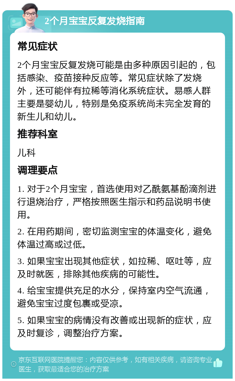 2个月宝宝反复发烧指南 常见症状 2个月宝宝反复发烧可能是由多种原因引起的，包括感染、疫苗接种反应等。常见症状除了发烧外，还可能伴有拉稀等消化系统症状。易感人群主要是婴幼儿，特别是免疫系统尚未完全发育的新生儿和幼儿。 推荐科室 儿科 调理要点 1. 对于2个月宝宝，首选使用对乙酰氨基酚滴剂进行退烧治疗，严格按照医生指示和药品说明书使用。 2. 在用药期间，密切监测宝宝的体温变化，避免体温过高或过低。 3. 如果宝宝出现其他症状，如拉稀、呕吐等，应及时就医，排除其他疾病的可能性。 4. 给宝宝提供充足的水分，保持室内空气流通，避免宝宝过度包裹或受凉。 5. 如果宝宝的病情没有改善或出现新的症状，应及时复诊，调整治疗方案。