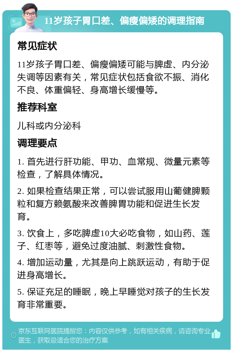 11岁孩子胃口差、偏瘦偏矮的调理指南 常见症状 11岁孩子胃口差、偏瘦偏矮可能与脾虚、内分泌失调等因素有关，常见症状包括食欲不振、消化不良、体重偏轻、身高增长缓慢等。 推荐科室 儿科或内分泌科 调理要点 1. 首先进行肝功能、甲功、血常规、微量元素等检查，了解具体情况。 2. 如果检查结果正常，可以尝试服用山葡健脾颗粒和复方赖氨酸来改善脾胃功能和促进生长发育。 3. 饮食上，多吃脾虚10大必吃食物，如山药、莲子、红枣等，避免过度油腻、刺激性食物。 4. 增加运动量，尤其是向上跳跃运动，有助于促进身高增长。 5. 保证充足的睡眠，晚上早睡觉对孩子的生长发育非常重要。