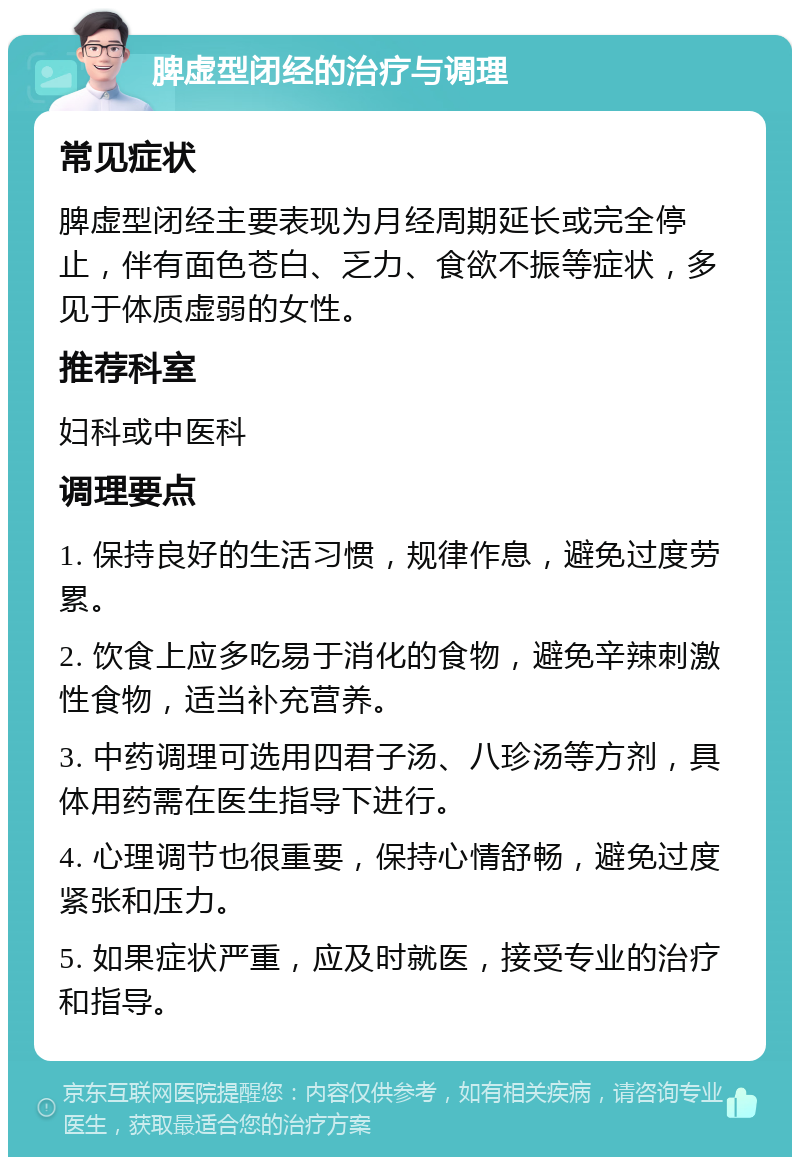 脾虚型闭经的治疗与调理 常见症状 脾虚型闭经主要表现为月经周期延长或完全停止，伴有面色苍白、乏力、食欲不振等症状，多见于体质虚弱的女性。 推荐科室 妇科或中医科 调理要点 1. 保持良好的生活习惯，规律作息，避免过度劳累。 2. 饮食上应多吃易于消化的食物，避免辛辣刺激性食物，适当补充营养。 3. 中药调理可选用四君子汤、八珍汤等方剂，具体用药需在医生指导下进行。 4. 心理调节也很重要，保持心情舒畅，避免过度紧张和压力。 5. 如果症状严重，应及时就医，接受专业的治疗和指导。