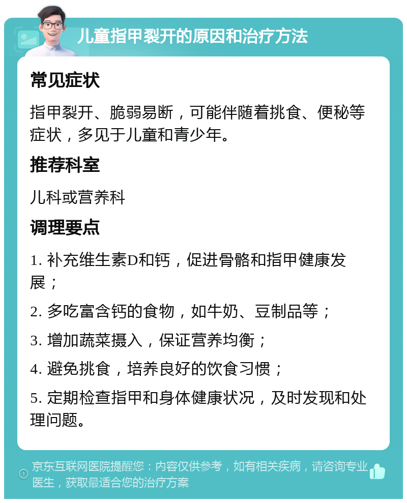 儿童指甲裂开的原因和治疗方法 常见症状 指甲裂开、脆弱易断，可能伴随着挑食、便秘等症状，多见于儿童和青少年。 推荐科室 儿科或营养科 调理要点 1. 补充维生素D和钙，促进骨骼和指甲健康发展； 2. 多吃富含钙的食物，如牛奶、豆制品等； 3. 增加蔬菜摄入，保证营养均衡； 4. 避免挑食，培养良好的饮食习惯； 5. 定期检查指甲和身体健康状况，及时发现和处理问题。