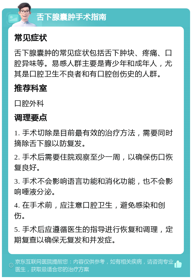 舌下腺囊肿手术指南 常见症状 舌下腺囊肿的常见症状包括舌下肿块、疼痛、口腔异味等。易感人群主要是青少年和成年人，尤其是口腔卫生不良者和有口腔创伤史的人群。 推荐科室 口腔外科 调理要点 1. 手术切除是目前最有效的治疗方法，需要同时摘除舌下腺以防复发。 2. 手术后需要住院观察至少一周，以确保伤口恢复良好。 3. 手术不会影响语言功能和消化功能，也不会影响唾液分泌。 4. 在手术前，应注意口腔卫生，避免感染和创伤。 5. 手术后应遵循医生的指导进行恢复和调理，定期复查以确保无复发和并发症。