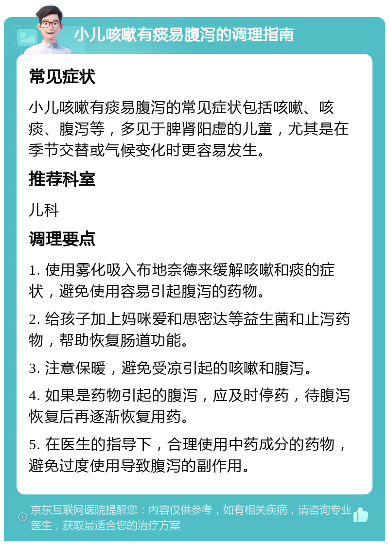 小儿咳嗽有痰易腹泻的调理指南 常见症状 小儿咳嗽有痰易腹泻的常见症状包括咳嗽、咳痰、腹泻等，多见于脾肾阳虚的儿童，尤其是在季节交替或气候变化时更容易发生。 推荐科室 儿科 调理要点 1. 使用雾化吸入布地奈德来缓解咳嗽和痰的症状，避免使用容易引起腹泻的药物。 2. 给孩子加上妈咪爱和思密达等益生菌和止泻药物，帮助恢复肠道功能。 3. 注意保暖，避免受凉引起的咳嗽和腹泻。 4. 如果是药物引起的腹泻，应及时停药，待腹泻恢复后再逐渐恢复用药。 5. 在医生的指导下，合理使用中药成分的药物，避免过度使用导致腹泻的副作用。