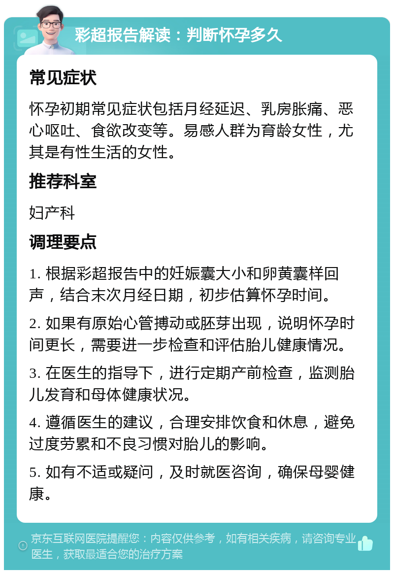 彩超报告解读：判断怀孕多久 常见症状 怀孕初期常见症状包括月经延迟、乳房胀痛、恶心呕吐、食欲改变等。易感人群为育龄女性，尤其是有性生活的女性。 推荐科室 妇产科 调理要点 1. 根据彩超报告中的妊娠囊大小和卵黄囊样回声，结合末次月经日期，初步估算怀孕时间。 2. 如果有原始心管搏动或胚芽出现，说明怀孕时间更长，需要进一步检查和评估胎儿健康情况。 3. 在医生的指导下，进行定期产前检查，监测胎儿发育和母体健康状况。 4. 遵循医生的建议，合理安排饮食和休息，避免过度劳累和不良习惯对胎儿的影响。 5. 如有不适或疑问，及时就医咨询，确保母婴健康。