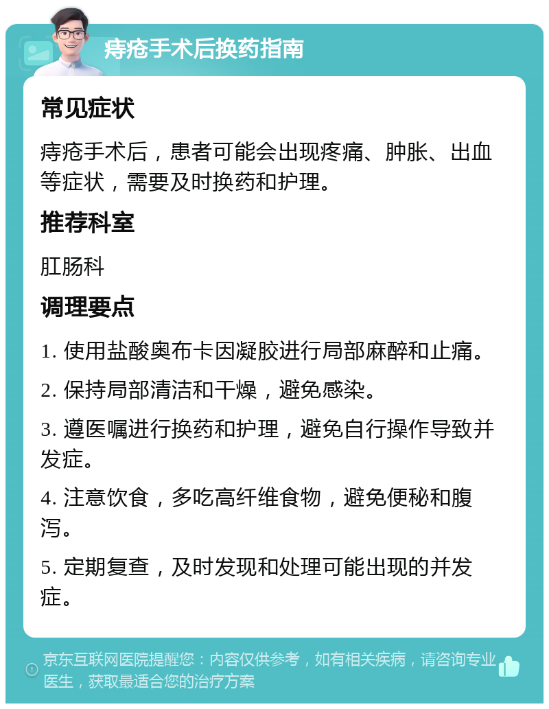 痔疮手术后换药指南 常见症状 痔疮手术后，患者可能会出现疼痛、肿胀、出血等症状，需要及时换药和护理。 推荐科室 肛肠科 调理要点 1. 使用盐酸奥布卡因凝胶进行局部麻醉和止痛。 2. 保持局部清洁和干燥，避免感染。 3. 遵医嘱进行换药和护理，避免自行操作导致并发症。 4. 注意饮食，多吃高纤维食物，避免便秘和腹泻。 5. 定期复查，及时发现和处理可能出现的并发症。