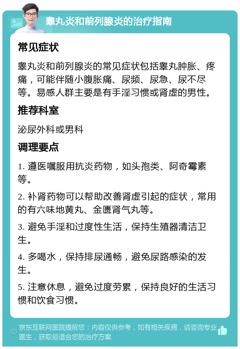 睾丸炎和前列腺炎的治疗指南 常见症状 睾丸炎和前列腺炎的常见症状包括睾丸肿胀、疼痛，可能伴随小腹胀痛、尿频、尿急、尿不尽等。易感人群主要是有手淫习惯或肾虚的男性。 推荐科室 泌尿外科或男科 调理要点 1. 遵医嘱服用抗炎药物，如头孢类、阿奇霉素等。 2. 补肾药物可以帮助改善肾虚引起的症状，常用的有六味地黄丸、金匮肾气丸等。 3. 避免手淫和过度性生活，保持生殖器清洁卫生。 4. 多喝水，保持排尿通畅，避免尿路感染的发生。 5. 注意休息，避免过度劳累，保持良好的生活习惯和饮食习惯。