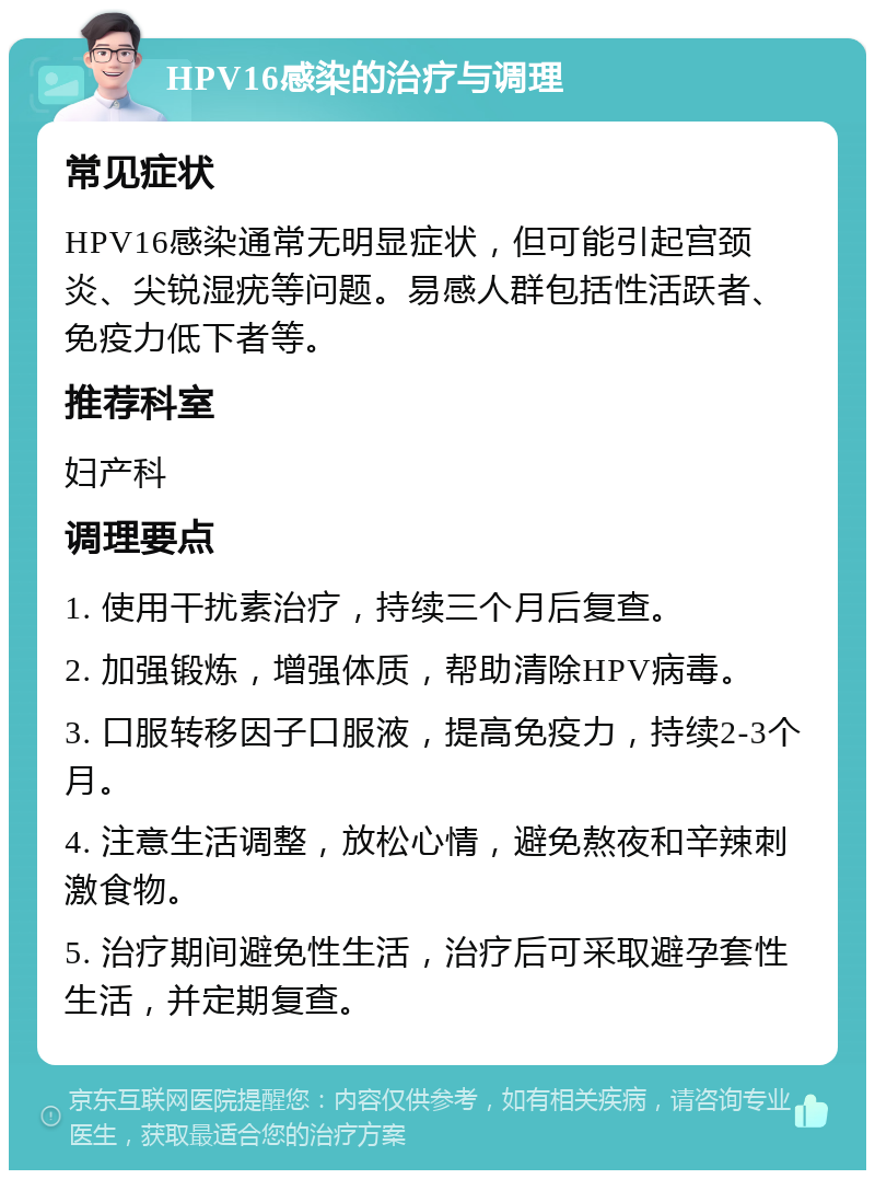 HPV16感染的治疗与调理 常见症状 HPV16感染通常无明显症状，但可能引起宫颈炎、尖锐湿疣等问题。易感人群包括性活跃者、免疫力低下者等。 推荐科室 妇产科 调理要点 1. 使用干扰素治疗，持续三个月后复查。 2. 加强锻炼，增强体质，帮助清除HPV病毒。 3. 口服转移因子口服液，提高免疫力，持续2-3个月。 4. 注意生活调整，放松心情，避免熬夜和辛辣刺激食物。 5. 治疗期间避免性生活，治疗后可采取避孕套性生活，并定期复查。