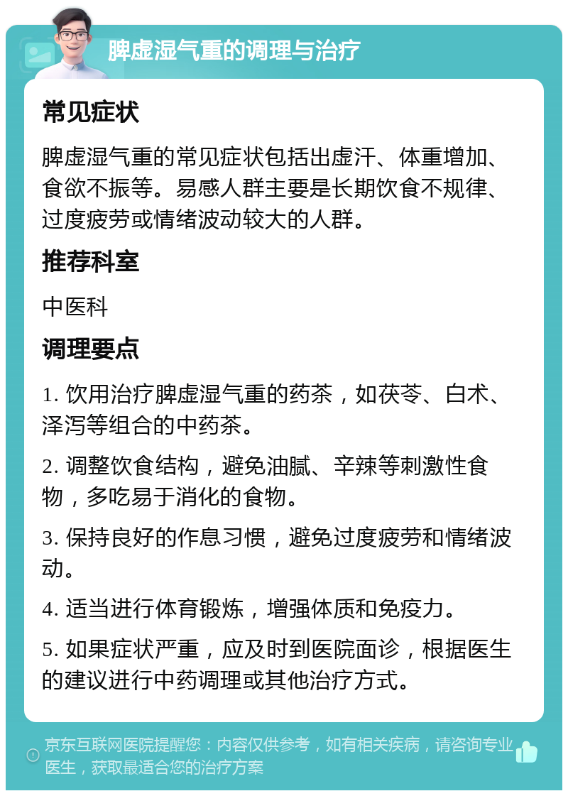 脾虚湿气重的调理与治疗 常见症状 脾虚湿气重的常见症状包括出虚汗、体重增加、食欲不振等。易感人群主要是长期饮食不规律、过度疲劳或情绪波动较大的人群。 推荐科室 中医科 调理要点 1. 饮用治疗脾虚湿气重的药茶，如茯苓、白术、泽泻等组合的中药茶。 2. 调整饮食结构，避免油腻、辛辣等刺激性食物，多吃易于消化的食物。 3. 保持良好的作息习惯，避免过度疲劳和情绪波动。 4. 适当进行体育锻炼，增强体质和免疫力。 5. 如果症状严重，应及时到医院面诊，根据医生的建议进行中药调理或其他治疗方式。