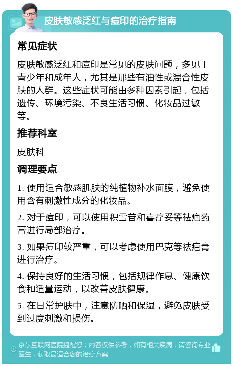 皮肤敏感泛红与痘印的治疗指南 常见症状 皮肤敏感泛红和痘印是常见的皮肤问题，多见于青少年和成年人，尤其是那些有油性或混合性皮肤的人群。这些症状可能由多种因素引起，包括遗传、环境污染、不良生活习惯、化妆品过敏等。 推荐科室 皮肤科 调理要点 1. 使用适合敏感肌肤的纯植物补水面膜，避免使用含有刺激性成分的化妆品。 2. 对于痘印，可以使用积雪苷和喜疗妥等祛疤药膏进行局部治疗。 3. 如果痘印较严重，可以考虑使用巴克等祛疤膏进行治疗。 4. 保持良好的生活习惯，包括规律作息、健康饮食和适量运动，以改善皮肤健康。 5. 在日常护肤中，注意防晒和保湿，避免皮肤受到过度刺激和损伤。