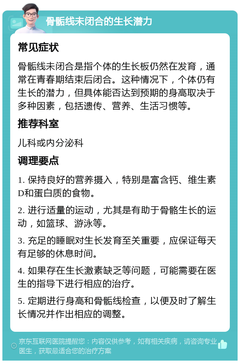 骨骺线未闭合的生长潜力 常见症状 骨骺线未闭合是指个体的生长板仍然在发育，通常在青春期结束后闭合。这种情况下，个体仍有生长的潜力，但具体能否达到预期的身高取决于多种因素，包括遗传、营养、生活习惯等。 推荐科室 儿科或内分泌科 调理要点 1. 保持良好的营养摄入，特别是富含钙、维生素D和蛋白质的食物。 2. 进行适量的运动，尤其是有助于骨骼生长的运动，如篮球、游泳等。 3. 充足的睡眠对生长发育至关重要，应保证每天有足够的休息时间。 4. 如果存在生长激素缺乏等问题，可能需要在医生的指导下进行相应的治疗。 5. 定期进行身高和骨骺线检查，以便及时了解生长情况并作出相应的调整。