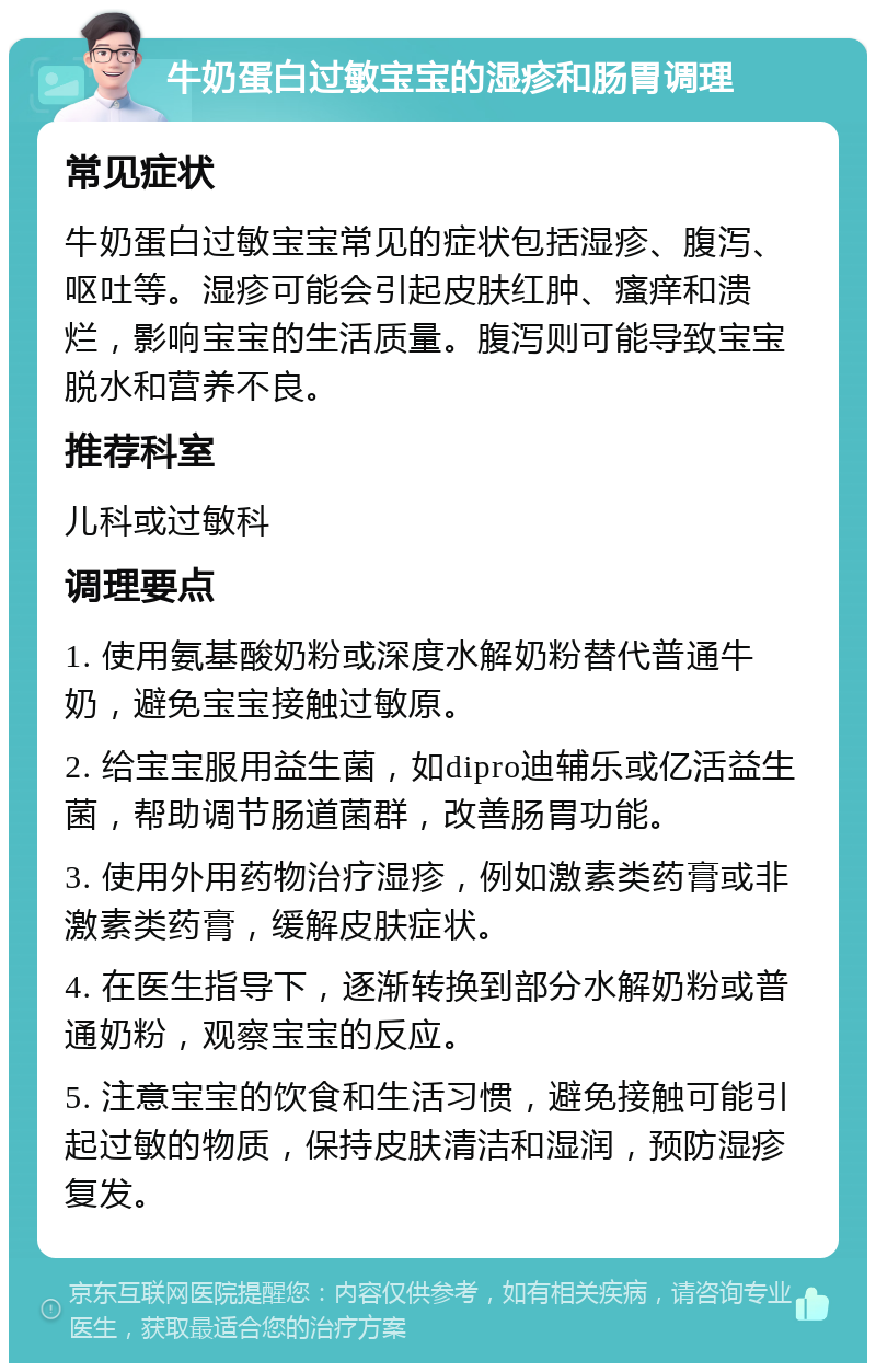 牛奶蛋白过敏宝宝的湿疹和肠胃调理 常见症状 牛奶蛋白过敏宝宝常见的症状包括湿疹、腹泻、呕吐等。湿疹可能会引起皮肤红肿、瘙痒和溃烂，影响宝宝的生活质量。腹泻则可能导致宝宝脱水和营养不良。 推荐科室 儿科或过敏科 调理要点 1. 使用氨基酸奶粉或深度水解奶粉替代普通牛奶，避免宝宝接触过敏原。 2. 给宝宝服用益生菌，如dipro迪辅乐或亿活益生菌，帮助调节肠道菌群，改善肠胃功能。 3. 使用外用药物治疗湿疹，例如激素类药膏或非激素类药膏，缓解皮肤症状。 4. 在医生指导下，逐渐转换到部分水解奶粉或普通奶粉，观察宝宝的反应。 5. 注意宝宝的饮食和生活习惯，避免接触可能引起过敏的物质，保持皮肤清洁和湿润，预防湿疹复发。