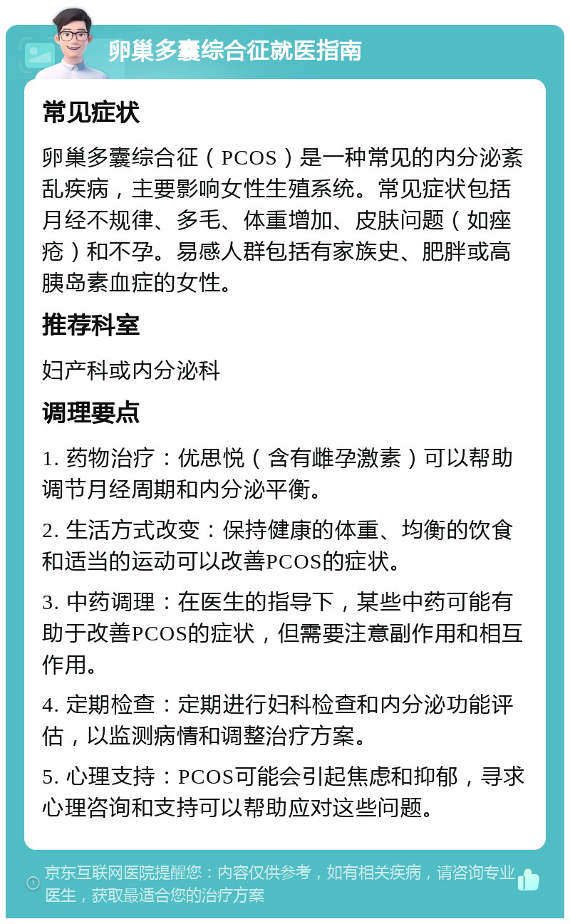 卵巢多囊综合征就医指南 常见症状 卵巢多囊综合征（PCOS）是一种常见的内分泌紊乱疾病，主要影响女性生殖系统。常见症状包括月经不规律、多毛、体重增加、皮肤问题（如痤疮）和不孕。易感人群包括有家族史、肥胖或高胰岛素血症的女性。 推荐科室 妇产科或内分泌科 调理要点 1. 药物治疗：优思悦（含有雌孕激素）可以帮助调节月经周期和内分泌平衡。 2. 生活方式改变：保持健康的体重、均衡的饮食和适当的运动可以改善PCOS的症状。 3. 中药调理：在医生的指导下，某些中药可能有助于改善PCOS的症状，但需要注意副作用和相互作用。 4. 定期检查：定期进行妇科检查和内分泌功能评估，以监测病情和调整治疗方案。 5. 心理支持：PCOS可能会引起焦虑和抑郁，寻求心理咨询和支持可以帮助应对这些问题。