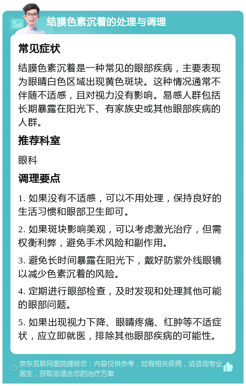 结膜色素沉着的处理与调理 常见症状 结膜色素沉着是一种常见的眼部疾病，主要表现为眼睛白色区域出现黄色斑块。这种情况通常不伴随不适感，且对视力没有影响。易感人群包括长期暴露在阳光下、有家族史或其他眼部疾病的人群。 推荐科室 眼科 调理要点 1. 如果没有不适感，可以不用处理，保持良好的生活习惯和眼部卫生即可。 2. 如果斑块影响美观，可以考虑激光治疗，但需权衡利弊，避免手术风险和副作用。 3. 避免长时间暴露在阳光下，戴好防紫外线眼镜以减少色素沉着的风险。 4. 定期进行眼部检查，及时发现和处理其他可能的眼部问题。 5. 如果出现视力下降、眼睛疼痛、红肿等不适症状，应立即就医，排除其他眼部疾病的可能性。