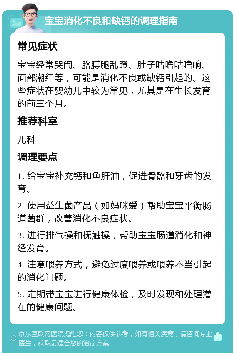 宝宝消化不良和缺钙的调理指南 常见症状 宝宝经常哭闹、胳膊腿乱蹬、肚子咕噜咕噜响、面部潮红等，可能是消化不良或缺钙引起的。这些症状在婴幼儿中较为常见，尤其是在生长发育的前三个月。 推荐科室 儿科 调理要点 1. 给宝宝补充钙和鱼肝油，促进骨骼和牙齿的发育。 2. 使用益生菌产品（如妈咪爱）帮助宝宝平衡肠道菌群，改善消化不良症状。 3. 进行排气操和抚触操，帮助宝宝肠道消化和神经发育。 4. 注意喂养方式，避免过度喂养或喂养不当引起的消化问题。 5. 定期带宝宝进行健康体检，及时发现和处理潜在的健康问题。