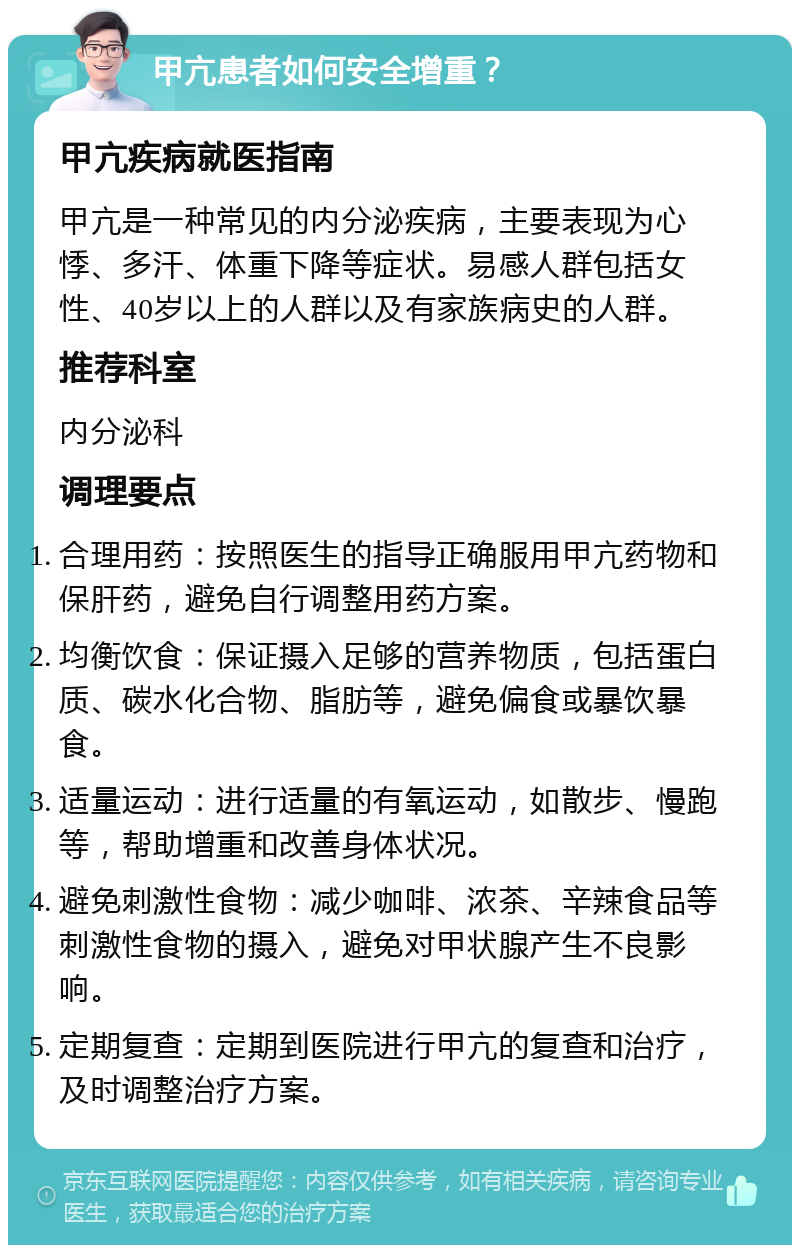 甲亢患者如何安全增重？ 甲亢疾病就医指南 甲亢是一种常见的内分泌疾病，主要表现为心悸、多汗、体重下降等症状。易感人群包括女性、40岁以上的人群以及有家族病史的人群。 推荐科室 内分泌科 调理要点 合理用药：按照医生的指导正确服用甲亢药物和保肝药，避免自行调整用药方案。 均衡饮食：保证摄入足够的营养物质，包括蛋白质、碳水化合物、脂肪等，避免偏食或暴饮暴食。 适量运动：进行适量的有氧运动，如散步、慢跑等，帮助增重和改善身体状况。 避免刺激性食物：减少咖啡、浓茶、辛辣食品等刺激性食物的摄入，避免对甲状腺产生不良影响。 定期复查：定期到医院进行甲亢的复查和治疗，及时调整治疗方案。