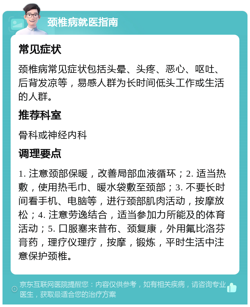 颈椎病就医指南 常见症状 颈椎病常见症状包括头晕、头疼、恶心、呕吐、后背发凉等，易感人群为长时间低头工作或生活的人群。 推荐科室 骨科或神经内科 调理要点 1. 注意颈部保暖，改善局部血液循环；2. 适当热敷，使用热毛巾、暖水袋敷至颈部；3. 不要长时间看手机、电脑等，进行颈部肌肉活动，按摩放松；4. 注意劳逸结合，适当参加力所能及的体育活动；5. 口服塞来昔布、颈复康，外用氟比洛芬膏药，理疗仪理疗，按摩，锻炼，平时生活中注意保护颈椎。