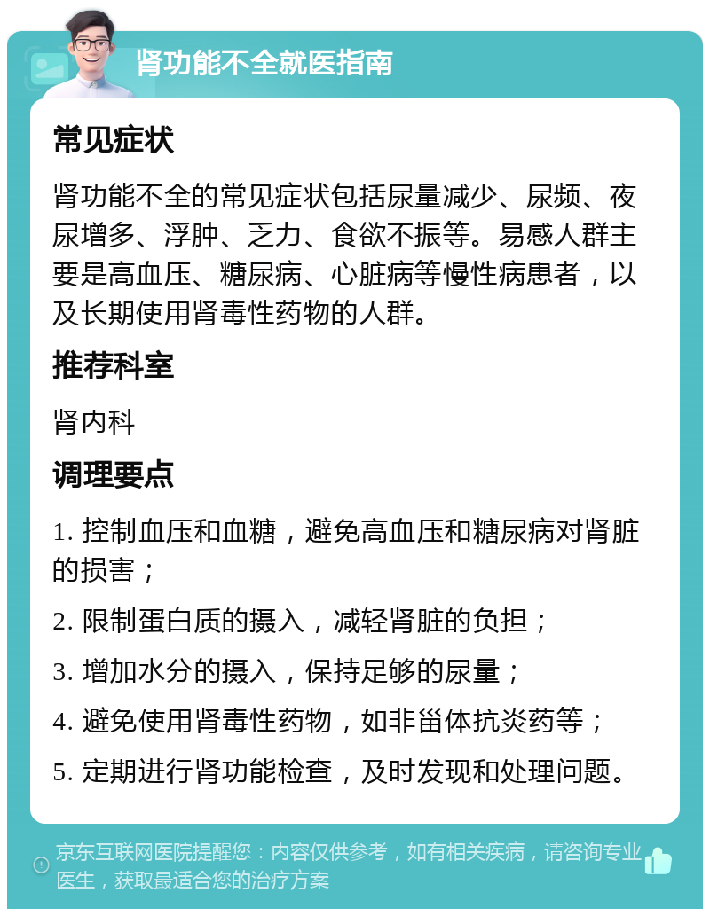 肾功能不全就医指南 常见症状 肾功能不全的常见症状包括尿量减少、尿频、夜尿增多、浮肿、乏力、食欲不振等。易感人群主要是高血压、糖尿病、心脏病等慢性病患者，以及长期使用肾毒性药物的人群。 推荐科室 肾内科 调理要点 1. 控制血压和血糖，避免高血压和糖尿病对肾脏的损害； 2. 限制蛋白质的摄入，减轻肾脏的负担； 3. 增加水分的摄入，保持足够的尿量； 4. 避免使用肾毒性药物，如非甾体抗炎药等； 5. 定期进行肾功能检查，及时发现和处理问题。