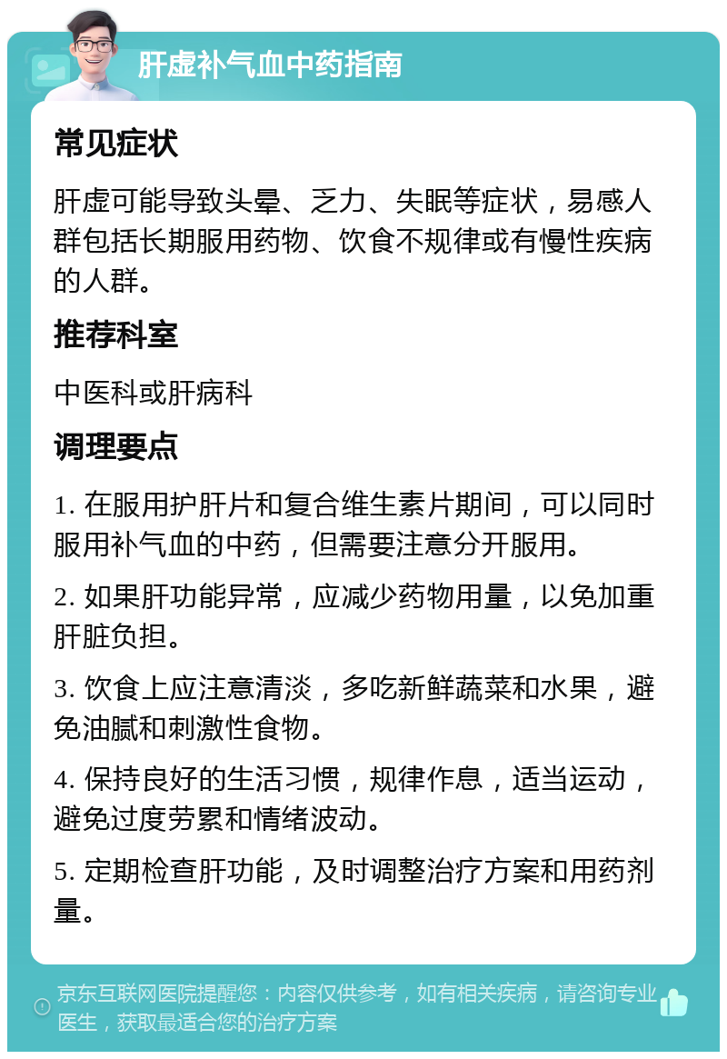 肝虚补气血中药指南 常见症状 肝虚可能导致头晕、乏力、失眠等症状，易感人群包括长期服用药物、饮食不规律或有慢性疾病的人群。 推荐科室 中医科或肝病科 调理要点 1. 在服用护肝片和复合维生素片期间，可以同时服用补气血的中药，但需要注意分开服用。 2. 如果肝功能异常，应减少药物用量，以免加重肝脏负担。 3. 饮食上应注意清淡，多吃新鲜蔬菜和水果，避免油腻和刺激性食物。 4. 保持良好的生活习惯，规律作息，适当运动，避免过度劳累和情绪波动。 5. 定期检查肝功能，及时调整治疗方案和用药剂量。